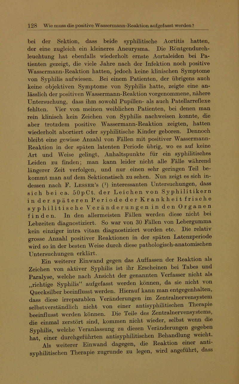 bei der Sektion, dass beide syphilitische Aortitis hatten, der eine zugleich ein kleineres Aneurysma. Die Röntgendurch- leuchtung hat ebenfalls wiederholt ernste Aortaleiden bei Pa- tienten gezeigt, die viele Jahre nach der Infektion noch positive Wassermann-Reaktion hatten, jedoch keine klinischen Symptome von Syphilis auf wiesen. Bei einem Patienten, der übrigens auch keine objektiven Symptome von Syphihs hatte, zeigte eine an- lässlich der positiven Wassermann-Reaktion vorgenommene, nähere Untersuchung, dass ihm sowohl Pupillen- als auch Patellarreflexe fehlten. Vier von meinen weibhchen Patienten, bei denen man rein klinisch kein Zeichen von Syphilis nachweisen konnte, die aber trotzdem positive Wassermann-Reaktion zeigten, hatten wiederholt abortiert oder syphiHtische Kinder geboren. Dennoch bleibt eine gewisse Anzahl von Fähen mit positiver Wassermann- Reaktion in der späten latenten Periode übrig, wo es auf keine Art und Weise gelingt, Anhaltspunkte für ein syphihtisches Leiden zu finden; man kann leider nicht aUe Fähe während längerer Zeit verfolgen, und nur einen sehr geringen Teil be- kommt man auf dem Sektionstisch zu sehen. Nun zeigt es sich in- dessen nach F. Lessee’s (^) interessanten Untersuchungen, dass sich bei ca. öOpCt. der Leichen von Syphilitikern in der späteren Periode der Krankheit frische syphilitische Veränderungen in den Organen finden. In den aUermeisten Fähen werden diese nicht bei Lebzeiten diagnostiziert. So war von 30 Fähen von Lebergumma kein einziger intra vitam diagnostiziert worden etc. Die relativ grosse Anzahl positiver Reaktionen in der späten Latenzperiode wird so in der besten Weise durch diese pathologisch-anatomischen Untersuchungen erklärt. Ein weiterer Einwand gegen das Auffassen der Reaktion als Zeichen von aktiver Syphihs ist ihr Erscheinen bei Tabes und Paralyse, welche nach Ansicht der genannten Verfasser nicht als „richtige Syphilis“ aufgefasst werden können, da sie nicht von Queckshber beeinflusst werden. Hierauf kann man entgegenhalten, dass diese irreparablen Veränderungen im Zentralnervensystem selbstverständhch nicht von einer antisyphihtischen Therapie beeinflusst werden können. Die Tehe des Zentralnervensystems, die einmal zerstört sind, kommen nicht wieder, selbst wenn die Syphilis, welche Veranlassung zu diesen Veränderungen gegeben hat, einer durchgeführten antisyphihtischen Behandlung weicht. Als weiterer Einwand dagegen, die Reaktion einer anti- syphilitischen Therapie zugrunde zu legen, wird angeführt, dass