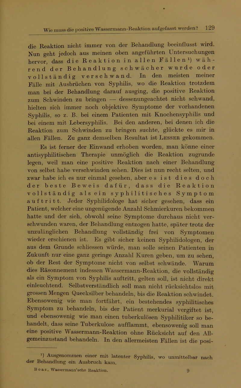 die Reaktion nicht immer von der Behandlung beeinflusst wird. Nun geht jedoch aus meinen oben angeführten Untersuchungen hervor, dass die Reaktion in allen Fällen i) wäh- rend der Behandlung schwächer wurde oder vollständig verschwand. In den meisten meiner Fälle mit Ausbrüchen von Syphihs, wo die Reaktion trotzdem man bei der Behandlung darauf ausging, die positive Reaktion zum Schwinden zu bringen — dessenungeachtet nicht schwand, hielten sich immer noch objektive Symptome der vorhandenen Syphihs, so z. B. bei einem Patienten mit Knochensyphihs und bei einem mit Lebersyphilis. Bei den anderen, bei denen ich die Reaktion zum Schwinden zu bringen suchte, glückte es mir in allen Fällen. Zu ganz demselben Resultat ist Besser gekommen. Es ist ferner der Einwand erhoben worden, man könne einer antisyphihtischen Therapie unmöghch die Reaktion zugrunde legen, weil man eine positive Reaktion nach einer Behandlung von selbst habe verschwinden sehen. Dies ist nun recht selten, und zwar habe ich es nur einmal gesehen, aber es ist dies doch der beste Beweis dafür, dass die Reaktion vollständig alsein syphilitisches Symptom auf tritt. Jeder Syphihdologe hat sicher gesehen, dass ein Patient, welcher eine ungenügende Anzahl Schmierkuren bekommen hatte und der sich, obwohl seine Symptome durchaus nicht ver- schwunden waren, der Behandlung entzogen hatte, später trotz der unzulänglichen Behandlung vollständig frei von Symptomen wieder erschienen ist. Es gibt sicher keinen Syphilidologen, der aus dem Grunde schhessen würde, man soUe seinen Patienten in Zukunft nur eine ganz geringe Anzahl Kuren geben, um zu sehen, ob der Rest der Symptome nicht von selbst schwände. Warum dies Räsonnement indessen Wassermann-Reaktion, die vollständig als ein Symptom von Syphihs auftritt, gelten soll, ist nicht direkt einleuchtend. Selbstverständhch soll man nicht rücksichtslos mit grossen Mengen Quecksilber behandeln, bis die Reaktion schwindet. Ebensowenig wie man fortfäln:t, ein bestehendes syphihtisches Symptom zu behandeln, bis der Patient merkurial vergiftet ist, und ebensowenig wie man einen tuberkulösen Syphihtiker so be- handelt, dass seine Tuberkulose aufflammt, ebensowenig soll man eine positive Wassermann-Reaktion ohne Rücksicht auf den All- gemeinzustand behandeln. In den allermeisten Fällen ist die posi- ') Ausgenommen einer mit latenter Syphilis, wo unmittelbar nach der Behandlung ein Ausbruch kam. Boas, Wassormanu’sohe Reaktion. 9