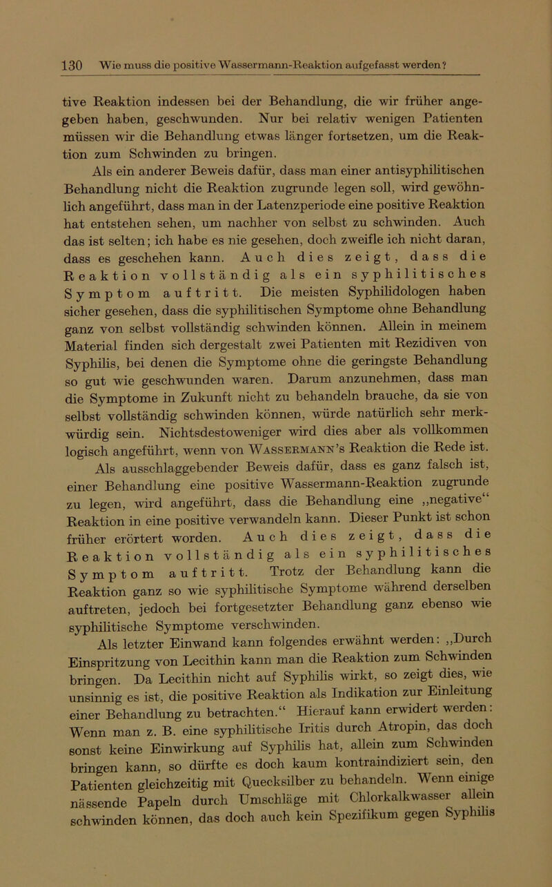 tive Reaktion indessen bei der Behandlung, die wir früher ange- geben haben, geschwunden. Nur bei relativ wenigen Patienten müssen wir die Behandlung etwas länger fortsetzen, um die Reak- tion zum Schwinden zu bringen. Als ein anderer Beweis dafür, dass man einer antisyphilitischen Behandlung nicht die Reaktion zugrunde legen soll, wird gewöhn- lich angeführt, dass man in der Latenzperiode eine positive Reaktion hat entstehen sehen, um nachher von selbst zu schwinden. Auch das ist selten; ich habe es nie gesehen, doch zweifle ich nicht daran, dass es geschehen kann. Auch dies zeigt, dass die Reaktion vollständig als ein syphilitisches Symptom auftritt. Die meisten Syphilidologen haben sicher gesehen, dass die syphilitischen Symptome ohne Behandlung ganz von selbst vollständig schwinden können. Allein in meinem Material finden sich dergestalt zwei Patienten mit Rezidiven von Syphilis, bei denen die Symptome ohne die geringste Behandlung so gut wie geschwunden waren. Darum anzunehmen, dass man die Symptome in Zukunft nicht zu behandeln brauche, da sie von selbst vollständig schwinden können, würde natürlich sehr merk- würdig sein. Nichtsdestoweniger wird dies aber als vollkommen logisch angeführt, wenn von Wassbrmann’s Reaktion die Rede ist. Als ausschlaggebender Beweis dafür, dass es ganz falsch ist, einer Behandlung eine positive Wassermann-Reaktion zugrunde zu legen, wird angeführt, dass die Behandlung eine „negative“ Reaktion in eine positive verwandeln kann. Dieser Punkt ist schon früher erörtert worden. Auch dies zeigt, dass die Reaktion vollständig als ein syphilitisches Symptom auftritt. Trotz der Behandlung kann die Reaktion ganz so wie syphilitische Symptome während derselben auf treten, jedoch bei fortgesetzter Behandlung ganz ebenso wie syphilitische Symptome verschwinden. Als letzter Einwand kann folgendes erwähnt werden: „Durch Einspritzung von Lecithin kann man die Reaktion zum Schwinden bringen. Da Lecithin nicht auf Syphihs wirkt, so zeigt dies, wie unsinnig es ist, die positive Reaktion als Indikation zur Einleitung einer Behandlung zu betrachten.“ Hierauf kann erwidert werden: Wenn man z. B. eine syphilitische Iritis durch Atropin, das doch sonst keine Einwirkung auf Syphilis hat, allein zum Schänden bringen kann, so dürfte es doch kaum kontraindiziert sein, den Patienten gleichzeitig mit Quecksilber zu behandeln. Wenn einige nässende Papeln durch Umschläge mit Chlorkalkwasser allein schwinden können, das doch auch kein Spezifikum gegen Syp n s