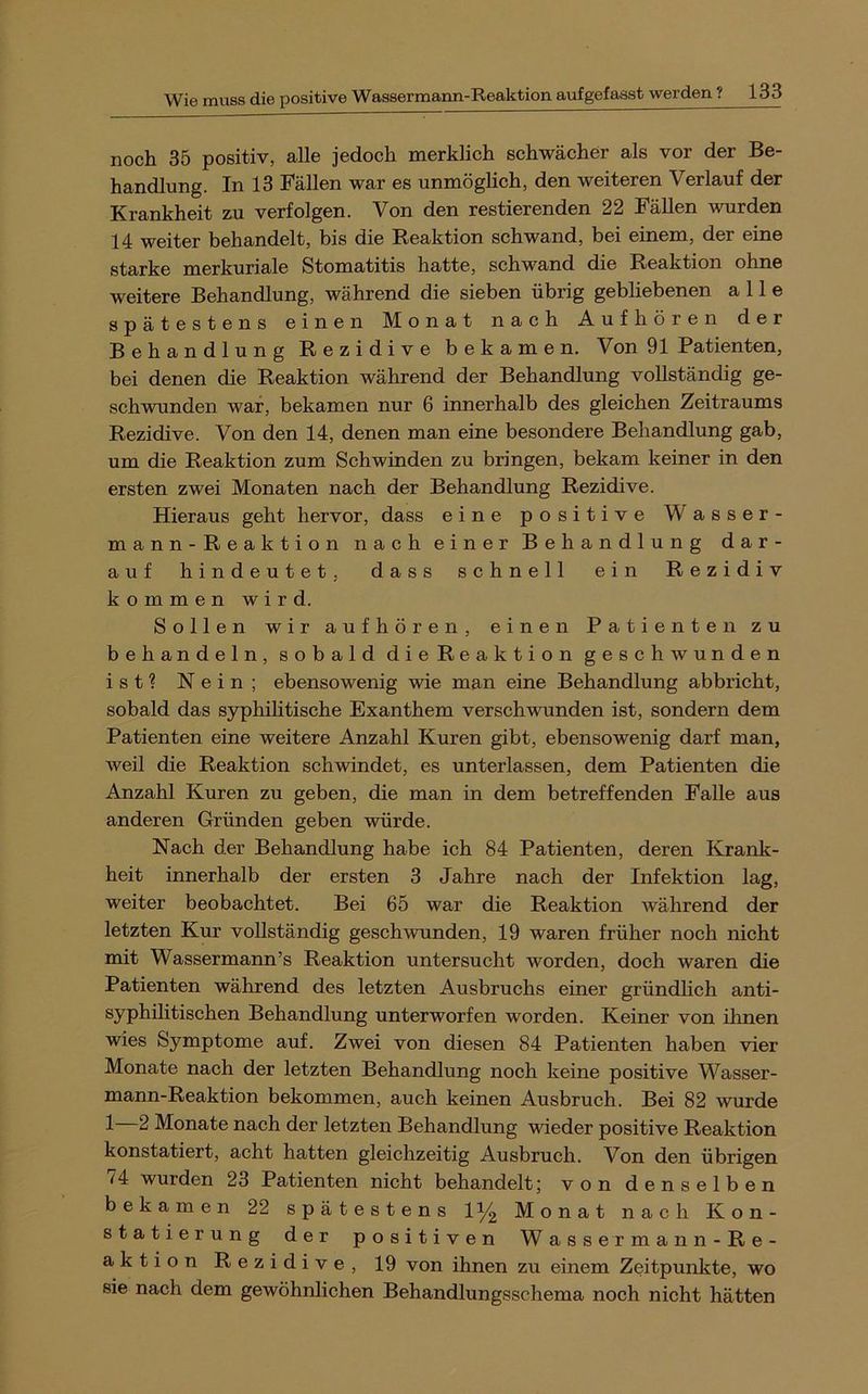 noch 35 positiv, alle jedoch merklich schwächer als vor der Be- handlung. In 13 Fällen war es unmöglich, den weiteren Verlauf der Krankheit z^u verfolgen. Von den restierenden 22 Fällen wurden 14 weiter behandelt, bis die Reaktion schwand, bei einem, der eine starke merkuriale Stomatitis hatte, schwand die Reaktion ohne weitere Behandlung, während die sieben übrig gebliebenen alle spätestens einen Monat nach Aufhören der Behandlung Rezidive bekamen. Von 91 Patienten, bei denen die Reaktion während der Behandlung vollständig ge- schwunden war, bekamen nur 6 innerhalb des gleichen Zeitraums Rezidive. Von den 14, denen man eine besondere Behandlung gab, um die Reaktion zum Schwinden zu bringen, bekam keiner in den ersten zwei Monaten nach der Behandlung Rezidive. Hieraus geht hervor, dass eine positive Wasser- mann-Reaktion nach einer Behandlung dar- auf hindeutet, dass schnell ein Rezidiv kommen wird. Sollen wir aufhören, einen Patienten zu behandeln, sobald die Reaktion geschwunden ist? Nein; ebensowenig wie man eine Behandlung abbricht, sobald das syphilitische Exanthem verschwunden ist, sondern dem Patienten eine weitere Anzahl Kuren gibt, ebensowenig darf man, weil die Reaktion schwindet, es unterlassen, dem Patienten die Anzahl Kuren zu geben, die man in dem betreffenden Falle aus anderen Gründen geben würde. Nach der Behandlung habe ich 84 Patienten, deren Krank- heit innerhalb der ersten 3 Jahre nach der Infektion lag, weiter beobachtet. Bei 65 war die Reaktion während der letzten Kur vollständig geschwunden, 19 waren früher noch nicht mit Wassermann’s Reaktion untersucht worden, doch waren die Patienten während des letzten Ausbruchs einer gründlich anti- syphilitischen Behandlung unterworfen worden. Keiner von ihnen wies Symptome auf. Zwei von diesen 84 Patienten haben vier Monate nach der letzten Behandlung noch keine positive Wasser- mann-Reaktion bekommen, auch keinen Ausbruch. Bei 82 wurde 1—2 Monate nach der letzten Behandlung wieder positive Reaktion konstatiert, acht hatten gleichzeitig Ausbruch. Von den übrigen 74 wurden 23 Patienten nicht behandelt; von denselben bekamen 22 spätestens 1% Monat nach Kon- statierung der positiven Wassermann-Re- aktion Rezidive, 19 von ihnen zu einem Zeitpunkte, wo sie nach dem gewöhnlichen Behandlungsschema noch nicht hätten