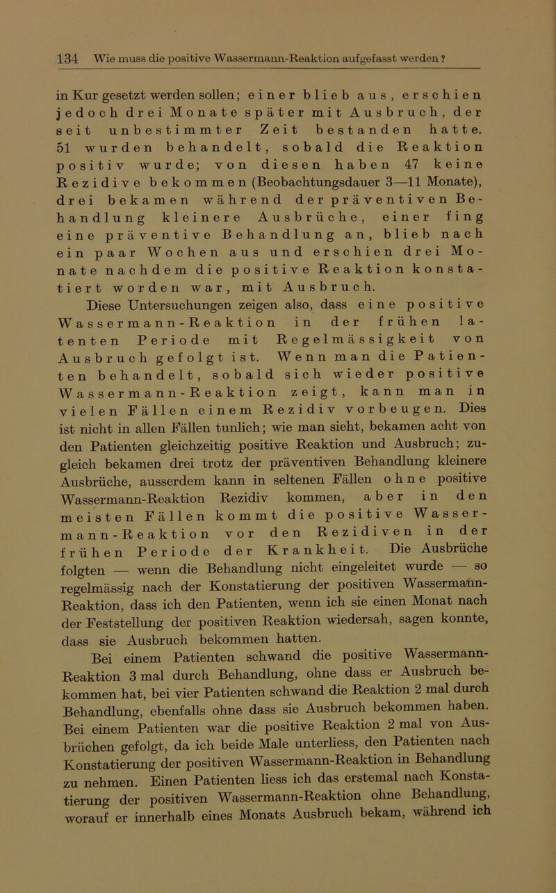in Kur gesetzt werden sollen; einer blieb aus, erschien jedoch drei Monate später mit Ausbruch, der seit unbestimmter Zeit bestanden hatte, 51 wurden behandelt, sobald die Reaktion positiv wurde; von diesen haben 47 keine Rezidive bekommen (Beobachtungsdauer 3—11 Monate), drei bekamen während der präventiven Be- handlung kleinere Ausbrüehe, einer fing eine präventive Behandlung an, blieb nach ein paar Wochen aus und erschien drei Mo- nate nachdem die positive Reaktion konsta- tiert worden war, mit Ausbruch. Diese Untersuchungen zeigen also, dass eine positive W a s s e r m a n n - R e a k t i o n in der frühen la- tenten Periode mit Regelmässigkeit von Ausbruch gefolgt ist. Wenn man die Patien- ten behandelt, sobald sich wieder positive Wassermann-Reaktion zeigt, kann man in vielen Fällen einem Rezidiv Vorbeugen. Dies ist nicht in allen Fällen tunlieh; wie man sieht, bekamen acht von den Patienten gleichzeitig positive Reaktion und Ausbruch; zu- gleich bekamen drei trotz der präventiven Behandlung kleinere Ausbrüche, ausserdem kann in seltenen Fällen ohne positive Wassermann-Reaktion Rezidiv kommen, aber in den meisten Fällen kommt die positive Wasser- mann-Reaktion vor den Rezidiven in der frühen Periode der Krankheit. Die Ausbrüche folgten — wenn die Behandlung nicht eingeleitet wurde — so regelmässig nach der Konstatierung der positiven W^assermahn- Reaktion, dass ich den Patienten, wenn ich sie einen Monat nach der Feststellung der positiven Reaktion wiedersah, sagen konnte, dass sie Ausbruch bekommen hatten. Bei einem Patienten schwand die positive Wassermann- Reaktion 3 mal durch Behandlung, ohne dass er Ausbruch be- kommen hat, bei vier Patienten schwand die Reaktion 2 mal durch Behandlung, ebenfalls ohne dass sie Ausbruch bekommen haben. Bei einem Patienten war die positive Reaktion 2 mal von Aus- brüchen gefolgt, da ich beide Male unterliess, den Patienten naeh Konstatierung der positiven Wassermann-Reaktion in Behandlung zu nehmen. Einen Patienten liess ich das erstemal nach Konsta- tierung der positiven Wassermann-Reaktion ohne Behandlung, worauf er innerhalb eines Monats Ausbruch bekam, wahrend ich