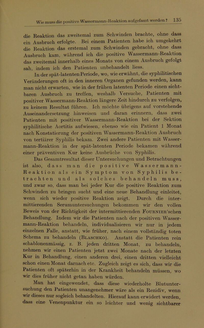 die Reaktion das zweitemal zum Schwinden brachte, ohne dass ein Ausbruch erfolgte. Bei einem Patienten habe ich umgekehrt die Reaktion das erstemal zum Schwinden gebracht, ohne dass Ausbruch kam, während ich die positive Wassermann-Reaktion das zweitemal innerhalb eines Monats von einem Ausbruch gefolgt sah, indem ich den Patienten unbehandelt liess. In der spät-latenten Periode, wo, wie erwähnt, die syphüitischen Veränderungen oft in den inneren Organen gefunden werden, kann man nicht erwarten, wie in der frühen latenten Periode einen sicht- baren Ausbruch zu treffen, weshalb Versuche, Patienten mit positiver Wassermann-Reaktion längere Zeit hindurch zu verfolgen, zu keinem Resultat führen. Ich möchte übrigens auf vorstehende Auseinandersetzung hin weisen und daran erinnern, dass zwei Patienten mit positiver Wassermann-Reaktion bei der Sektion syphihtische Aortitis aufwiesen, ebenso wie ein Patient 1 Monat nach Konstatierung der positiven Wassermann-Reaktion Ausbruch von tertiärer Syphilis bekam. Zwei andere Patienten mit Wasser- mann-Reaktion in der spät-latenten Periode bekamen während einer präventiven Kur keine Ausbrüche von Syphilis. Das Gesamtresultat dieser Untersuchungen und Betrachtungen ist also, dass man die positive Wassermann- Reaktion als ein Symptom von Syphilis be- trachten und als solches behandeln muss, und zwar so, dass man bei jeder Kur die positive Reaktion zum Schwinden zu bringen sucht und eine neue Behandlung einleitet, wenn sich wieder positive Reaktion zeigt. Durch die inter- mittierenden Serumuntersuchungen bekommen wir den vollen Beweis von der Richtigkeit der intermittierenden PouRNiER’schen Behandlung. Indem wir die Patienten nach der positiven Wasser- mann-Reaktion behandeln, individuahsieren wir nur in jedem einzehien Palle, anstatt, wie früher, nach einem vollständig toten Schema zu behandeln (Blaschko). Anstatt die Patienten rein schablonenmässig, z. B. jeden dritten Monat, zu behandeln, nehmen wir einen Patienten jetzt zwei Monate nach der letzten Kur in Behandlung, einen anderen ch-ei, einen dritten vielleicht schon einen Monat darnach etc. Zugleich zeigt es sich, dass wir die Patienten oft späterhin in der Krankheit behandeln müssen, wo wir dies früher nicht getan haben würden. Man hat eingewendet, dass diese wiederholte Blutunter- suchung den Patienten unangenehmer wäre als ein Rezidiv, wenn wir dieses nur sogleich behandelten. Hierauf kann erwidert werden, dass eine Venenpunktur ein so leichter und wenig sichtbarer