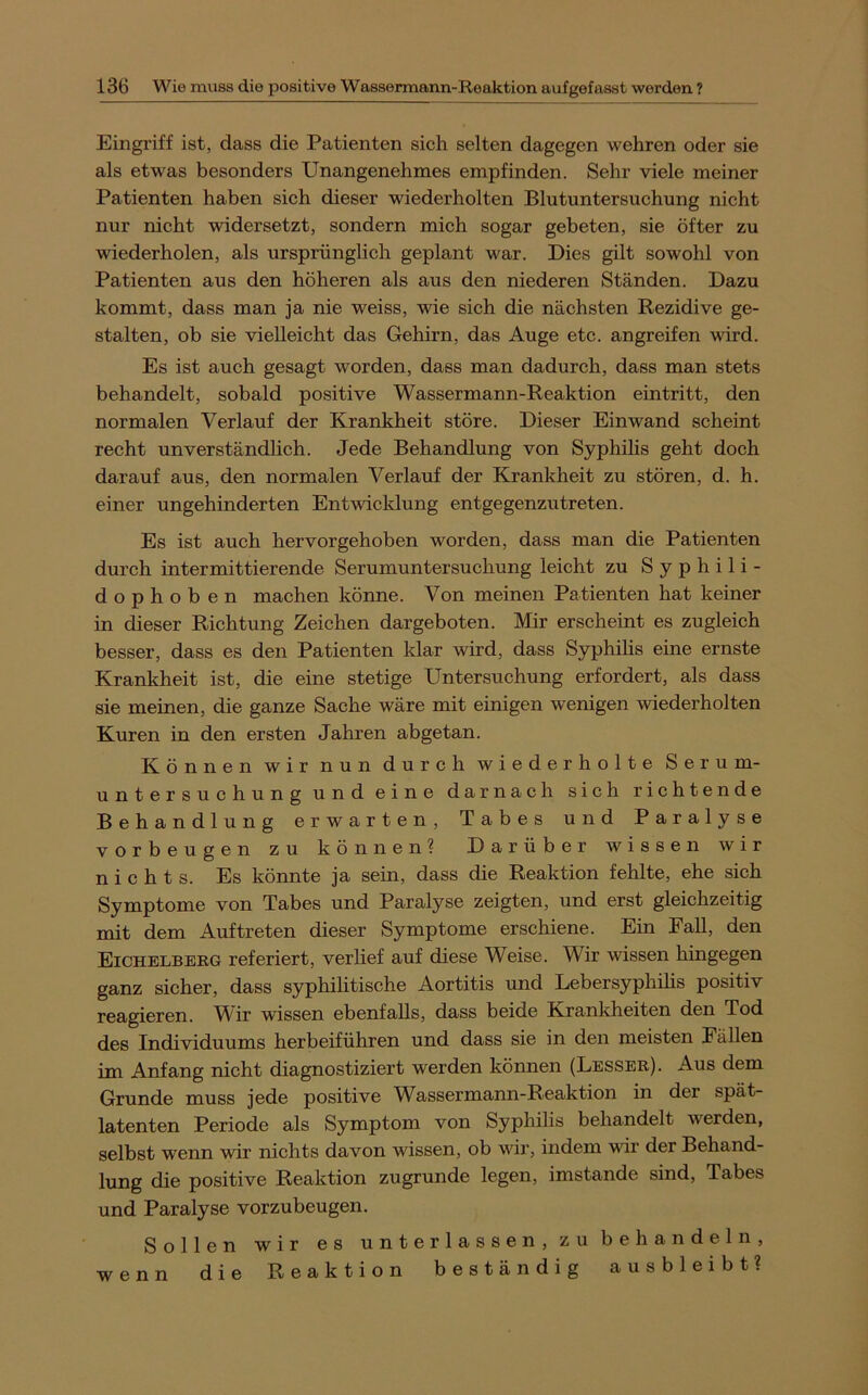 Eingriff ist, dass die Patienten sich selten dagegen wehren oder sie als etwas besonders Unangenehmes empfinden. Sehr viele meiner Patienten haben sich dieser wiederholten Blutuntersuchung nicht nur nicht widersetzt, sondern mich sogar gebeten, sie öfter zu wiederholen, als ursprünglich geplant war. Dies gilt sowohl von Patienten aus den höheren als aus den niederen Ständen. Dazu kommt, dass man ja nie weiss, wie sich die nächsten Rezidive ge- stalten, ob sie vielleicht das Gehirn, das Auge etc. angreifen wird. Es ist auch gesagt worden, dass man dadurch, dass man stets behandelt, sobald positive Wassermann-Reaktion eintritt, den normalen Verlauf der Krankheit störe. Dieser Ein wand scheint recht unverständlich. Jede Behandlung von Syphilis geht doch darauf aus, den normalen Verlauf der Krankheit zu stören, d. h. einer ungehinderten Entwicklung entgegenzutreten. Es ist auch hervorgehoben worden, dass man die Patienten durch intermittierende Serumuntersuchung leicht zu Syphili- dophoben machen könne. Von meinen Patienten hat keiner in dieser Richtung Zeichen dargeboten. Mir erscheint es zugleich besser, dass es den Patienten klar wird, dass Syphihs eine ernste Krankheit ist, die eine stetige Untersuchung erfordert, als dass sie meinen, die ganze Sache wäre mit einigen wenigen wiederholten Kuren in den ersten Jahren abgetan. Können wir nun durch wiederholte Serum- untersuchung und eine darnach sich richtende Behandlung erwarten, Tabes und Paralyse Vorbeugen zu können? Darüber wissen wir nichts. Es könnte ja sein, dass die Reaktion fehlte, ehe sich Symptome von Tabes und Paralyse zeigten, und erst gleichzeitig mit dem Auftreten dieser Symptome erschiene. Ein Fall, den Eichelbbrg referiert, verlief auf diese Weise. Wir wissen hingegen ganz sicher, dass syphilitische Aortitis und Lebersyphilis positiv reagieren. Wir wissen ebenfalls, dass beide Krankheiten den Tod des Individuums herbeiführen und dass sie in den meisten Fällen im Anfang nicht diagnostiziert werden können (Lesser). Aus dem Grunde muss jede positive W^assermann-Reaktion in der spät- latenten Periode als Symptom von Syphilis behandelt werden, selbst wenn wir nichts davon wissen, ob vdr, indem wir der Behand- lung die positive Reaktion zugrunde legen, imstande sind, Tabes und Paralyse vorzubeugen. Sollen wir es unterlassen, zu behandeln, wenn die Reaktion beständig ausbleibt?
