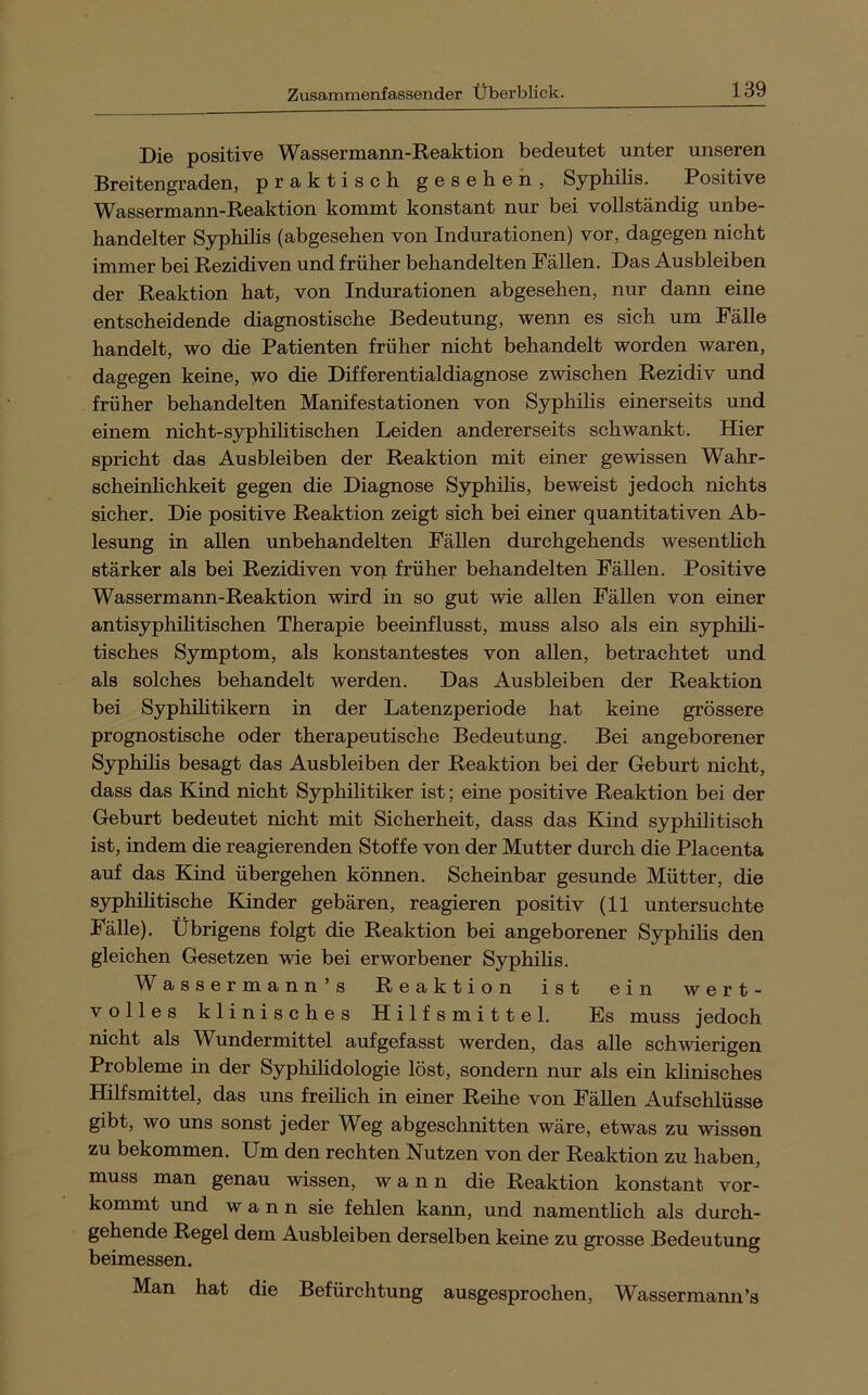 Die positive Wassermann-Reaktion bedeutet unter unseren Breitengraden, praktisch gesehen, Syphilis. Positive Wassermann-Reaktion kommt konstant nur bei vollständig unbe- handelter Syphihs (abgesehen von Indurationen) vor, dagegen nicht immer bei Rezidiven und früher behandelten Fällen. Das Ausbleiben der Reaktion hat, von Indurationen abgesehen, nur dann eine entscheidende diagnostische Bedeutung, wenn es sich um Fälle handelt, wo die Patienten früher nicht behandelt worden waren, dagegen keine, wo die Differentialdiagnose zwischen Rezidiv und früher behandelten Manifestationen von Syphilis einerseits und einem nicht-syphihtischen Leiden andererseits schwankt. Hier spricht das Ausbleiben der Reaktion mit einer gewissen Wahr- scheinlichkeit gegen die Diagnose Syphihs, beweist jedoch nichts sicher. Die positive Reaktion zeigt sich bei einer quantitativen Ab- lesung in allen unbehandelten Fähen durchgehends wesenthch stärker als bei Rezidiven vori früher behandelten Fähen. Positive Wassermann-Reaktion wird in so gut wie aUen Fähen von einer antisyphihtischen Therapie beeinflusst, muss also als ein syphih- tisches Symptom, als konstantestes von allen, betrachtet und als solches behandelt werden. Das Ausbleiben der Reaktion bei Syphihtikern in der Latenzperiode hat keine grössere prognostische oder therapeutische Bedeutung. Bei angeborener Syphihs besagt das Ausbleiben der Reaktion bei der Geburt nicht, dass das Kind nicht Syphilitiker ist; eine positive Reaktion bei der Geburt bedeutet nicht mit Sicherheit, dass das Kind syphilitisch ist, indem die reagierenden Stoffe von der Mutter durch die Placenta auf das Kind übergehen können. Scheinbar gesunde Mütter, die syphihtische Kinder gebären, reagieren positiv (11 untersuchte Fähe). Übrigens folgt die Reaktion bei angeborener Syphihs den gleichen Gesetzen wie bei erworbener Syphihs. Wassermann’s Reaktion ist ein wert- volles klinisches Hilfsmittel. Es muss jedoch nicht als Wundermittel aufgefasst werden, das ahe schwierigen Probleme in der Syphihdologie löst, sondern nur als ein khnisches Hilfsmittel, das uns frehich in einer Reihe von Fähen Aufschlüsse gibt, wo uns sonst jeder Weg abgeschnitten wäre, etwas zu wissen zu bekommen. Um den rechten Nutzen von der Reaktion zu haben, muss man genau wissen, wann die Reaktion konstant vor- kommt und wann sie fehlen kann, und namenthch als durch- gehende Regel dem Ausbleiben derselben keine zu grosse Bedeutung beimessen. Man hat die Befürchtung ausgesprochen, Wassermann’s