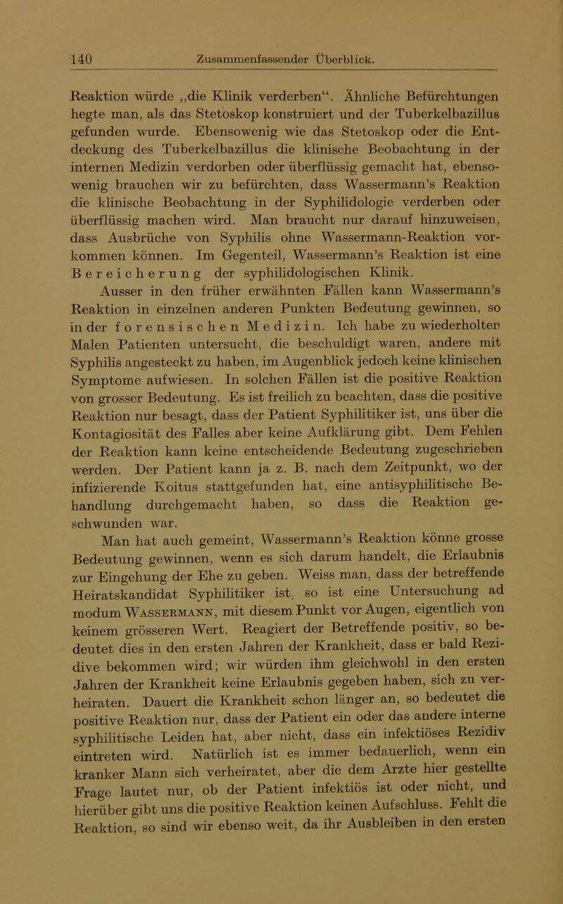 Reaktion würde „die Klinik verderben“. Ähnliche Befürchtungen hegte man, als das Stetoskop konstruiert und der Tuberkelbazillus gefunden wurde. Ebensowenig wie das Stetoskop oder die Ent- deckung des Tuberkelbazillus die klinische Beobachtung in der internen Medizin verdorben oder überflüssig gemacht hat, ebenso- wenig brauchen wir zu befürchten, dass Wassermann’s Reaktion die khnische Beobachtung in der Syphilidologie verderben oder überflüssig machen wird. Man braucht nur darauf hinzuweisen, dass Ausbrüche von Syphihs ohne Wassermaim-Reaktion ver- kommen können. Im Gegenteil, Wassermann’s Reaktion ist eine Bereicherung der syphilidologischen Klinik. Ausser in den früher erwähnten Fällen kann Wassermann’s Reaktion in einzelnen anderen Punkten Bedeutung gewinnen, so in der forensischen Medizin. Ich habe zu wiederholten Malen Patienten untersucht, die beschuldigt waren, andere mit Syphihs angesteckt zu haben, im Augenblick jedoch keine klinischen Symptome aufwiesen. In solchen Fällen ist die positive Reaktion von grosser Bedeutung. Es ist freilich zu beachten, dass die positive Reaktion nur besagt, dass der Patient Syphihtiker ist, uns über die Kontagiosität des Falles aber keine Aufklärung gibt. Dem Fehlen der Reaktion kann keine entscheidende Bedeutung zugeschrieben werden. Der Patient kann ja z. B. nach dem Zeitpunkt, wo der infizierende Koitus stattgefunden hat, eine antisyphihtische Be- handlung durchgemacht haben, so dass die Reaktion ge- schwunden war. Man hat auch gemeint, Wassermann’s Reaktion könne grosse Bedeutung gewinnen, wenn es sich darum handelt, die Erlaubnis zur Eingehung der Ehe zu geben. M^eiss man, dass der betreffende Heiratskandidat Syphihtiker ist, so ist eine Untersuchung ad modum Wassermann, mit diesem Punkt vor Augen, eigentlich von keinem grösseren W^ert. Reagiert der Betreffende positiv, so be- deutet dies in den ersten Jahren der Krankheit, dass er bald Rezi- dive bekommen wird; wir würden ihm gleichwohl in den ersten Jahren der Krankheit keine Erlaubnis gegeben haben, sich zu ver- heiraten. Dauert die Krankheit schon länger an, so bedeutet die positive Reaktion nur, dass der Patient ein oder das andere interne syphilitische Leiden hat, aber nicht, dass ein infektiöses Rezidiv eintreten wird. Natürlich ist es immer bedauerlich, wenn ein kranker Mann sich verheiratet, aber die dem Arzte hier gesteUte Frage lautet nur, ob der Patient infektiös ist oder nicht, und hierüber gibt uns die positive Reaktion keinen Aufschluss. Fehlt die Reaktion, so sind wir ebenso weit, da ihr Ausbleiben in den ersten