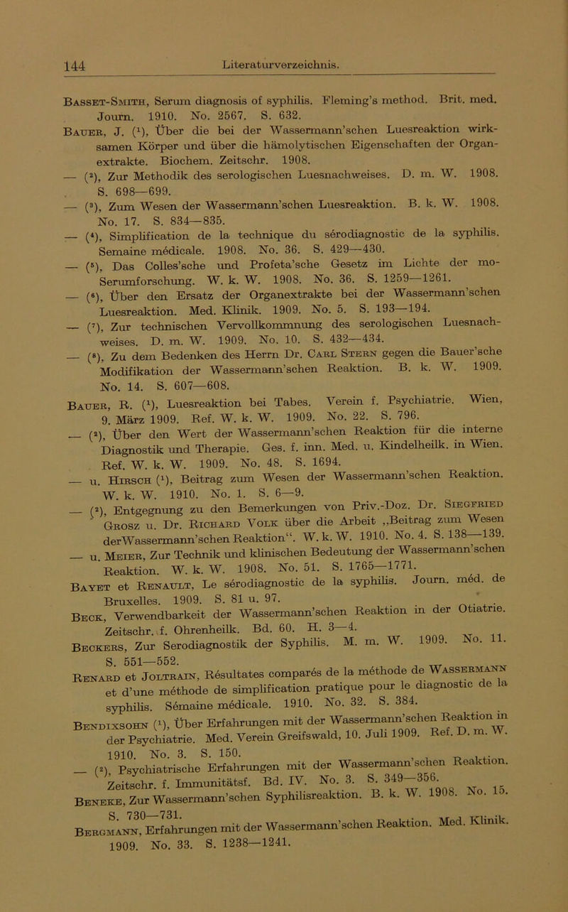 Basset-Smith, Serum diagnosis of Syphilis. Fleming’s method. Brit. med. Joum. 1910. No. 2567. S. 632. Bauer, J. (^), Über die bei der Wassermann’schen Luesreaktion wirk- samen Körper und über die hämolytischen Eigenschaften der Organ- extrakte. Biochem. Zeitschr. 1908. — (^), Zur Methodik des serologischen Luesnachweises. D. m. W. 1908. S. 698—699. — (ä). Zum Wesen der Wassermann’schen Luesreaktion. B. k. W. 1908. No. 17. S. 834—835. — {*), Simphfication de la technique du serodiagnostic de la sypliilis. Semaine mödicale. 1908. No. 36. S. 429—430. — (»), Das Colles’sche und Profeta’sche Gesetz im Lichte der mo- Serumforschimg. W. k. W. 1908. No. 36. S. 1259 1261. (8)^ Über den Ersatz der Organextrakte bei der Wassermaim’schen Luesreaktion. Med. Klinik. 1909. No. 5. S. 193 194. (7)^ 2ur technischen Vervollkommnung des serologischen Luesnach- weises. D. m. W. 1909. No. 10. S. 432—434. — (»), Zu dem Bedenken des Herrn Dr. Carl Stern gegen die Bauer’sche Modifikation der Wassermann’schen Reaktion. B. k. W. 1909. No. 14. S. 607—608. Bauer, R. (^), Luesreaktion bei Tabes. Verein f. Psychiatrie. Wien, 9! März 1909. Ref. W. k. W. 1909. No. 22. S. 796. (2^^ Über den Wert der Wassermann’schen Reaktion für die interne Diagnostik und Therapie. Ges. f. inn. Med. u. Kindelheilk. in Wien. Ref. W. k. W. 1909. No. 48. S. 1694. — u. Hirsch (^), Beitrag zum Wesen der Wassermann’schen Reaktion. W. k. W. 1910. No. 1. S. 6—9. (2\ Entgegntmg zu den Bemerkungen von Priv.-Doz. Dr. Siegfried Grosz u Dr Richard Volk über die Arbeit „Beitrag zimi Wesen derWassermann’schen Reaktion“. W. k. W. 1910. No. 4. S. 138—139. Meier, Zur Technik und klinischen Bedeutung der Wassermann sehen Reaktion. W. k. W. 1908. No. 51. S. 1765—1771. Bayet et Renault, Le serodiagnostic de la syqihihs. Journ. m6d. e Bruxelles. 1909. S. 81 u. 97. . . ^ . • Beck, Verwendbarkeit der Wassermann’schen Reaktion m der Otiatrie. Zeitschr. ,f. Ohrenheilk. Bd. 60. H. 3 4. Beckers, Zur Serodiagnostik der Syphilis. M. m. W. 1909. No. 11. Rena^d tt^JoLTRAiN, Rösultates compares de la möthode de Wassermann et d’une möthode de simphfication pratique pour le diagnostic de la Syphilis. Semaine medicale. 1910. No. 32. S. 384. Bekotxsohn (‘). über Erfahrungen mit der Psychiatrie. Med. Verein Greifswald, 10. Juli 1909. Ref. D. . . 1910. No. 3. S. 150. -o 1 n- _ (^) Psychiatrische Erfahrungen mit der Wassermann sehen Reaktion. Zeitschr. f. Immunitätsf. Bd. IV. No. 3. ^5 Beneke, Zur Wassermann’schen Syphihsreaktion. B. k. W. 190 . x . S 73Q 731 ^ Bergmann, Erfahrungen mit der Wassermann’schen Reaktion. Med. Klinik. 1909. No. 33. S. 1238—1241.