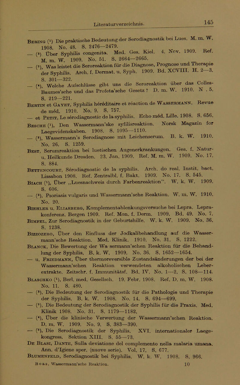 Bering (‘) Die praktische Bedeutung der Serodiagnostik bei Lues. M. m. W. 1908. No. 48. S. 2476—2479. (2) Über Sj^hilis congenita. Med. Ges. Kiel. 4. Nov. 1909. Re . M. m. W. 1909. No. 51. S. 2664—2665. (3\ -Was leistet die Seroreaktion für die Diagnose, Prognose und Therapie der Syphilis. Arch. f. Dermat. u. Syph. 1909. Bd. XCVIII. H. 2 3. S. 301—322. — (*), Welche Aufschlüsse gibt uns die Seroreaktion über das üolles- Baumes’sche und das Profeta’sche Gesetz ? D. m. W. 1910. N . 5. S. 219—221. Berttn et Gayet, Syphüis her6ditaire et reaction de Wassermann. Revue de m6d. 1910. No. 9. S. 757. et Petit, Le serodiagnostic de la Syphilis. Echo m6d. Lille. 1908. S. 656. Besche (1), Den Wassermann’ske syfilisreaktion. Norsk Magazin for Laegevidenskaben. 1908. S. 1095 -1110. (2), Wassermann’s Serodiagnose mit Leichenserum. B. k. W. 1910. No. 26. S. 1259. Best, Serumreaktion bei luetischen Augenerkrankungen. Ges. f. Natur- u. Heilkunde Dresden. 23. Jan. 1909. Ref. M. m. W^. 1909. No. 17. S. 884. Bettenootjbt, Serodiagnostic de la syphilis. Arch. do real. Instit. bact. Lissabon 1908. Ref. Zentralbl. f. Bakt. 1909. No. 17. S. 545. Biach (n, Über „Luesnachweis durch Farbenreaktion“. W. k. W. 1909. S. 606. — (*), Psoriasis vulgaris und Wassermann’sehe Reaktion. W. m. W. 1910. No. 20. Bibhler u. Eliasberg, Komplementablenkungsversuche bei Lepra. Lepra- konferenz. Bergen 1909. Ref. Mon. f. Derm. 1909. Bd. 49. No. 7. Bimfel, Zur Serodiagnostik in der Geburtshilfe. W. k. W. 1909. No. 36. S. 1238. Bizzozero, über den Einfluss der Jodkalibehandlung auf die Wasser- mann’sche Reaktion. Med. Klinik. 1910. No. 31. S. 1222. Blanck, Die Bewertung der Wa sermann’schen Reaktion für die Behand- lung der SyphiUs. B. k. W. 1909. No. 36. S. 1652—1654. — u. Friedmann, Über thermoreversible Zustandsänderungen der bei der Wassermann’sehen Reaktion verwendeten alkoholischen Leber- extrakte. Zeitschr. f. Immunitätsf. Bd. IV. No. 1—2. S. 108—114. Blasohko (^), Berl. med. Gesellsch. 19. Febr. 1908. Ref. D. m. W. 1908. No. 11. S. 480. — (’), Die Bedeutung der Serodiagnostik für die Pathologie tmd Therapie der SyphiHs. B. k. W. 1908. No. 14. S. 694—699. — (*), Die Bedeutung der Serodiagnostik der Syphilis für die Praxis. Med. Klinik 1908. No. 31. S. 1179—1182. — (*), Über die klinische Verwertung der Wassermann’schen Reaktion. D. m. W. 1909. No. 9. S. 383—390. — (®), Die Serodiagnostik der Syphilis. XVI. internationaler Laege- kongress. Sektion XIII. S. 55—73. De Blasi, Dante, Sulla deviatione del complemento nella malaria umana. Arm. d’Igiene sper. (nuove serie). Vol. 17. S. 677. Blumenpeld, Serodiagnostik bei Syphilis. W. k. W. 1908. S. 966. Boas, Wasaermann’sche Reaktion. 10