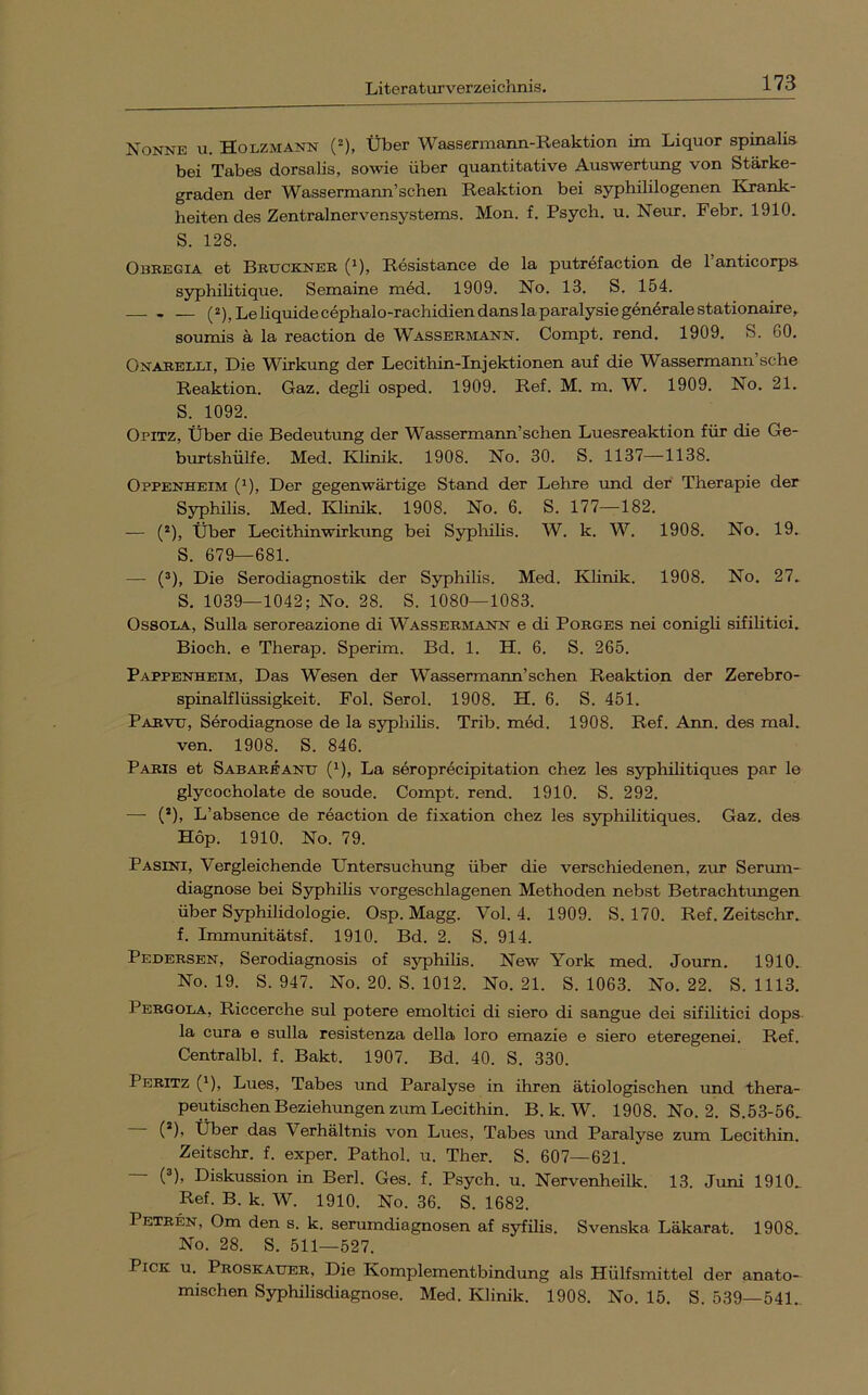 Nonne u. Holzmann (-), Über Wassermann-Reaktion im Liquor spinalis bei Tabes dorsalis, sowie über quantitative Auswertung von Stärke- graden der Wassermann’sehen Reaktion bei syphililogenen Krank- heiten des Zentralnervensystems. Mon. f. Psych. u. Neur. Febr. 1910. S. 128. Obregia et Bruckner (^), Resistance de la putrefaction de l’anticorps S5rphihtique. Semaine m6d. 1909. No. 13. S. 154. — (2), Le liquide cephalo-rachidiendanslaparalysiegenöralestationaire^ soumis ä la reaction de Wassermann. Compt. rend. 1909. S. 60. Onarelli, Die Wirkung der Lecithin-Injektionen auf die Wassermann sehe Reaktion. Gaz. degli osped. 1909. Ref. M. m. W. 1909. No. 21. S. 1092. Opitz, Über die Bedeutung der Wassermann’schen Luesreaktion für die Ge- burtshülfe. Med. Klinik. 1908. No. 30. S. 1137—1138. Oppenheim (^), Der gegenwärtige Stand der Lehre imd der Therapie der Syphilis. Med. Klinik. 1908. No. 6. S. 177—182. — (*), Über Lecithinwirkung bei Syphilis. W. k. W. 1908. No. 19. S. 679—681. — (®), Die Serodiagnostik der Syphilis. Med. Klinik. 1908. No. 27. S. 1039—1042; No. 28. S. 1080—1083. OssoLA, Sulla seroreazione di Wassermann e di Porges nei conigli sifihtici. Bioch. e Therap. Sperim. Bd. 1. H. 6. S. 265. Pappenheim, Das Wesen der Wassermann’schen Reaktion der Zerebro- spinalflüssigkeit. Fol. Serol. 1908. H. 6. S. 451. Parvu, Serodiagnose de la S3rphilis. Trib. med. 1908. Ref. Ann. des mal. ven. 1908. S. 846. Paris et Sabareanu (^, La seroprecipitation chez les syphilitiques par le glycocholate de soude. Compt. rend. 1910. S. 292. — (’), L’absence de reaction de fixation chez les syphilitiques. Gaz. des Hop. 1910. No. 79. Pasini, Vergleichende Untersuchung über die verschiedenen, zirr Serimi- diagnose bei Syphilis vorgeschlagenen Methoden nebst Betrachtungen über Syphilidologie. Osp. Magg. Vol. 4. 1909. S. 170. Ref. Zeitschr. f. Immunitätsf. 1910. Bd. 2. S. 914. Pedersen, Serodiagnosis of syphilis. New York med. Journ. 1910. No. 19. S. 947. No. 20. S. 1012. No. 21. S. 1063. No. 22. S. 1113. Pergola, Riccerche sul potere emoltici di siero di sangue dei sifilitici dops- la cura e sulla resistenza della loro emazie e siero eteregenei. Ref. Centralbl. f. Bakt. 1907. Bd. 40. S. 330. Peritz (^), Lues, Tabes und Paralyse in ihren ätiologischen und thera- peutischen Beziehungen zum Lecithin. B. k. W. 1908. No. 2. S.53-56., (*), Über das Verhältnis von Lues, Tabes und Paralyse zum Lecithin. Zeitschr. f. exper. Pathol. u. Ther. S. 607—621. (®), Diskussion in Berl. Ges. f. Psych. u. Nervenheilk. 13. Juni 1910^ Ref. B. k. W. 1910. No. 36. S. 1682. Petren, Om den s. k. serumdiagnosen af syfilis. Svenska Läkarat. 1908. No. 28. S. 511—527. Pick u. Proskauer, Die Komplementbindung als Hülfsmittel der anato- mischen Syphilisdiagnose. Med. Klinik. 1908. No. 15. S. 539—541.