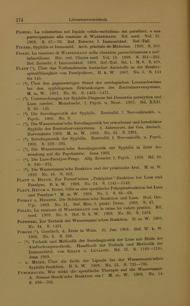 PiGHiNi, La colesterina nel liquide cefalo-rachidiano dei paralitici, e sua partecipazione alla reazione di Wassermann. Rif. med. Vol. 25. 1909. S. 67—70. Ref. Zeitschr. f. Immunitätsf. Ref.-Teil. PiNARD, Syphilis et Immunitö. Arch. generale de Mödecine. 1910. S. 269. PiSANi, La reazione di Wassermann nella cheratite parenchimatosa e nell’ infantilismo. Riv. crit. Clinica med. Vol. 10. 1909. S. 351—352. Ref. Zeitschr. f. Iirummitätsf. 1909. Ref.-Teil. Bd. 1. H. 6. S. 429. Plaut (’), Über das Vorhandensein luetischer Antistoffe in der Zerebro- spinalflüssigkeit von Paralytikern. B. k. W. 1907. No. 5. S. 144 bis 145. (2)^ Über den gegenwärtigen Stand des serologischen Luesnachweises bei den syphilogenen Erkrankungen des Zentralnervensystems. M. m. W. 1907. No. 30. S. 1463—1471. — (^), Untersuchimgen zur Syphilis-Diagnose bei Dementia paralytica imd Lues cerebri. Monatsschr. f. Psych. u. Nem. 1907. Bd. XXII. S. 95—145. Die Serodiagnostik der Syphilis. Zentralbl. f. Nervenkrankh. u. Psych. 1908. No. 8. (5)^ Pie Wassermann’sehe Serodiagnostik bei erworbener und hereditärer Syphilis des Zentralnervensystems. 2. Jahresvers. der Ges. deutsch. Nervenärzte 1908. M. m. W. 1908. No. 44. S. 2301. — (6), Serodiagnostik der Syphilis. Zentralbl. f. Nervenlaeilk. u. Psych. 1908. S. 289—295. (7), Pie Wassermann’sehe Serodiagnostik der Syphilis in ihrer An- wendung auf die Psychiatrie. Jena 1909. — (0), Die Lues-Paralyse-Frage. Allg. Zeitschr. f. Psych. 1909. Bd. 66. S. 340—372. — (9), Die Wassermann’sche Reaktion und der praktische Arzt. M. m. VV . 1910. No. 16. S. 853. Plaut u. Heück, Zur Fornet’schen „Präzipitat“-Reaktion bei Lues und Paralyse. B. k. W. 1908. No. 24. S. 1141—1142. Plaut Heuck u. Rossi, Gibt es eine spezifische Präzipitatreaktion bei Lues liid Paralyse ? M. m. W. 1908. No. 2. S. 66-69. ^ ^ ^ POGSAY u. Hemeth, Die Schürmann’sche Reaktion und Lues. Bu r% . Ujs. 1909. No. 21. Ref. Mon. f. prakt. Derm. 1908. 47. PoLLio, La reazione di Wassermann con le urine ha valore pratico. Rü. med. 1909. No. 9. Ref. B. k. W. 1909. No. 30. S. 1418. Popowski, Zur Technik der Wassermann’sehen Reaktion. D. m. W. 1909. No. 34. S. 1481. „ . „r 1 IV PoRGES (1), Gesellsch. d. Ärzte in Wien. 31. Jan. 1908. Re. 1908. No. 6. S. 206. — (*), Technik und Methodik der Serodiagnostik der Lues ^it Hu Austlockungsmethode, Handbuch der Teohmk und Methodik de Immunitätsf. von Knaus u. Levaditi. Bd. II. S. 1182-1184. _ u.’^MKinTüber die Rolle der Lipoide bei der W—nn'sehen Syphilis-Reaktion. B. k. W. 1908. No. 15. S ]31--j35. PüRCiüuER. Wie wirkt die spezifische Therapie a^ ‘i- A. Neisser-Bruck’sche Reaktion ein? M. m. W. 1909. ^o. ii. S. 698—702.