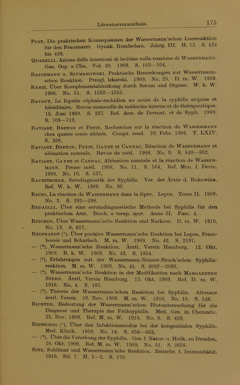 Pust, Die praktischen Konsequenzen der Wassermann’schen Luesreaktion für den Frauenarzt. Gynäk. Rundschau. Jahrg. III. H. 12. S. 434 bis 439. Quarelli, Azione delle inierzioni di lecitina sulla reazione di Wassermann. Gaz. Osp. e Clin. Vol. 30. 1909. S. 103—104. Rajchmann u. Szymanowski, Praktische Bemerkungen zur Wassermann- schen Reaktion. Przegl. lekarski. 1909. No. 25. D. m. W. 1909. Ranzi, Über Komplementablenkung durch Serum und Organe. W. k. W. 1906. No. 51. S. 1552—1555. Ravaut, Le liquide cephalo-rachidien au cours de la Syphilis acquise et hereditaire. Revue mensuelle de medecine interne et de therapeutique. 15. Juni 1909. S. 257. Ref. Ann. de Dermat. et de Syph. 1909. S. 709—713. Raviart, Breton et Petit, Recherches sur la reaction de Wassermann chez quatre cents alienes. Compt. rend. 29. Febr. 1908. T. LXIV. S. 358. Raviart, Breton, Petit, Gayet et Cannao, Reaction de Wassermann et ali^nation mentale. Revue de med. 1908. No. 9. S. 840—852. Raviart, Gayet et Cannac, Alienation mentale et la reaction de Wasser- mann. Presse med. 1908. No. 11. S. 564. Ref. Mon. f. Derm. 1908. No. 10. S. 537. Ratjbitschek, Serodiagnostik der Syphilis. Ver. der Ärzte d. Bukowina, Ref. W. k. W. 1909. No. 30. Regio, La reaction de Wassermann dans la lepre. Lepra. Tome II. 1909- No. 3. S. 292—298. Redaelli, Über eine serumdiagnostische Methode bei Syphilis für den praktischen Arzt. Bioch. e terap. sper. Anno II. Fase. 4. Reicher, Über Wassermann’sehe Reaktion und Narkose. D. m. W. 1910. No. 13. S. 617. Reinhardt ('), Über positive Wassermarm’sche Reaktion bei Lepra, Fram- boesie und Scharlach. M. m. W. 1909. No. 42. S. 2197. — (*),.Wassermann’sehe Reaktion. Ärztl. Verein Hamburg. 12. Okt. 1909. B. k. W. 1909. No. 43. S. 1954. — (^), Erfahrungen mit der Wassermann-Neisser-Bruck’schen Syphilis- reaktion. M. m. W. 1909. No. 41. S. 2092—2097. — (‘), Wassermann’sehe Reaktion in der Modifikation nach Margarethe Stern. Ärztl. Verein Hamburg. 12. Okt. 1909. Ref. D. m. W. 1910. No. 4. S. 197. (^), Theorie der Wassermann’schen Reaktion bei Syphihs. Altonaer ärztl. Verein. 10. Nov. 1909. M. m. W. 1910. No. 10. S. 548. Richter, Bedeutung der Wassermann’schen Blutuntersuchung für die Diagnose und Therapie der Frühsyphihs. Med, Ges. in Chemnitz. 25. Nov. 1909. Ref. M. m. W, 1910. No. 8. S. 429. Rietschel (^), über den Infektionsmodus bei der kongenitalen Syphilis, Med. Klinik. 1909. No. 18. S. 658—663. — (®), Über die Vererbung der Syphilis. Ges. f. Natur-u. Heilk. zu Dresden. 16. Okt. 1909. Ref. M. m. W. 1909. No. 51. S. 2658. Ritz, Sublimat und Wassermann’sche Reaktion. Zeitschr. f. Immunitätsf.