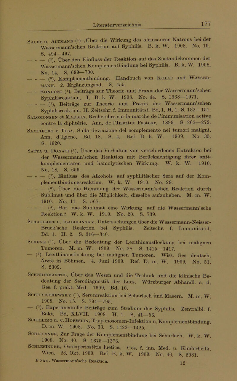Sachs u. Altmann (‘) .Über die Wirkung des oleinsauren Natrons beider Wassermann’schen Reaktion auf Syphilis. B. k. W. 1908. No. 10. S. 494—497. (2)^ Über den Einfluss der Reaktion auf das Zustandekommen der Wassermann’schen Komplementbindimg bei Syphilis. B. k. W. 1908. No. 14. S. 699—700. (3), Komplementbindung. Handbuch von Kolle und Wasser- mann. 2. Ergänzungsbd. S. 455. Rondoni (1), Beiträge zur Theorie rmd Praxis der Wassermann’schen Syphilisreaktion. I. B. k. W. 1908. No. 44. S. 1968—1971. (2), Beiträge zur Theorie und Praxis der Wassermann’schen Syphilisreaktion. II. Zeitschr. f. Immunitätsf. Bd. 1. H. 1. S. 132—151. Saxomonsen et Madsen, Recherches sur la marche de rimmunisation active contre la diphtörie. Ann. de l’Institut Pasteur. 1899. S. 262—272. Sampietbo e Tesa, Sulla deviazione del complemento nei tumori maligni. Ann. d’Igiene. Bd. 18. S. 4. Ref. B. k. W. 1909. No. 35. S. 1620. Satta u. Donati (^), Über das Verhalten von verschiedenen Extrakten bei der Wassermann’schen Reaktion mit Berücksichtigung ihrer anti- komplementären und hämolytischen Wirkung. W. k. W. 1910. No. 18. S. 659. — - — (^), Einfluss des Alkohols auf syphilitischer Sera auf der Kom- plementbindungsreaktion. W. k. W. 1910. No. 29. — - — (®), Über die Hemmung der Wassermann’schen Reaktion durch Sublimat und über die Möglichkeit, dieselbe aufzuheben. M. m. W. 1910. No. 11. S. 567. — - — (*), Hat das Sublimat eine Wirkung auf die Wassermann’sche Reaktion ? W. k. W. 1910. No. 20. S. 739. ScHATiLOFF u. IsABOLiNSKY, Untersuchungen über die Wassermann-Neisser- Bruck’sche Reaktion bei Syphilis. Zeitschr. f. Immunitätsf. Bd. 1. H. 2. S. 316—340. Schenk (i). Über die Bedeutung der Lecithinausflockung bei malignen Tumoren. M. m. W. 1909. No. 28. S. 1415—1417. — (^), Lecithinausflockung bei malignen Tumoren. Wiss. Ges. deutsch. Ärzte in Böhmen. 4. Juni 1909. Ref. D. m. W. 1909. No. 51. S. 2302. Scheidemantel, Über das Wesen und die Technik und die klinische Be- deutung der Serodiagnostik der Lues. Würzburger Abhandl. a. d. Ges. f. prakt. Med. 1909. Bd. 10. SCHERESCHEWSKY (i), Serumreaktiou bei Scharlach und Masern. M. m W 1908. No. 15. S. 794—795. 0*), Experimentelle Beiträge zum Studium der Syphilis. Zentralbl. f. Bakt. Bd. XLVII. 1908. H. 1. S. 41—56. Schilling u. v. Hoesslin, Trypanosomen-Infektion u. Komplementbindung. D. m. W. 1908. No. 33. S. 1422—1425. SCHLEISNER, Zur Frage der Komplementbindung bei Scharlach. W. k. W. 1908. No. 40. S. 1375—1376. Schlesinger, Osteoperiostitis luetica. Ges. f. inn. Med. u. lünderheilk. Wien. 28. Okt. 1909. Ref. B. k. W. 1909. No. 46. S. 2081. Boas, Wassermann’sche Reaktion. 12