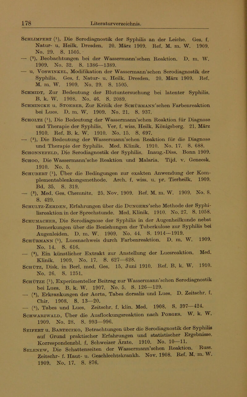 ScHiiiMPERT (*), Die Serodiagnostik der Syphilis an der Leiche. Ges. f. Natur- u, Heilk. Dresden. 20, März 1909. Ref. M. m. W. 1909. No. 29. S. 1505. — (*), Beobachtungen bei der Wassermann’schen Reaktion. D. m. W. 1909. No. 32. S. 1386—1389. — u. VoswiNKEL, Modifikation der Wassermann’schen Serodiagnostik der Syphihs. Ges. f. Natur- u. Heilk. Dresden. 20. März 1909. Ref. M. m. W. 1909. No. 29. S. 1505. Schmidt, Zur Bedeuttmg der Blutuntersuchung bei latenter Syphilis. B. k. W. 1908. No. 46. S. 2089. ScHMiNCKE u. Stoeber, Ztit Kritik der ScHÜRMANN’schen Farbenreaktion bei Lues. D. m. W. 1909. No. 21. S. 937. ScHOLTZ ('), Die Bedeuttmg der Wassermann’schen Reaktion für Diagnose und Therapie der Syphilis. Ver. f. wiss. Heilk. Königsberg. 21. März 1910. Ref. B. k. W. 1910. No. 15. S. 697. — (“), Die Bedeutung der Wassermann’schen Reaktion für die Diagnose und Therapie der Syphilis. Med. Klinik. 1910. No. 17. S, 688. ScHONNEPELD, Die Serodiagnostik der Syphilis. Inaug.-Diss. Bonn 1909. Schoo, Die Wassermann’sche Reaktion und Malaria. Tijd. v. Geneesk. 1910. No. 5. Schubert (^), Über die Bedingungen zur exakten Anwendung der Kom- plementablenkungsmethode. Arch. f. wiss. u. pr. Tierheilk, 1909. Bd. 35. S. 319. — (*), Med. Ges. Chemnitz. 25. Nov. 1909. Ref. M. m. W. 1909. No. 8, S. 429. Schuutz-Zehden, Erfahrungen über die DuNGERN’sche Methode der Syphi- lisreaktion in der Sprechstunde. Med. Klinik. 1910. No. 27. S. 1058. Schumacher, Die Serodiagnose der Syphilis in der Augenheilkunde nebst Bemerkungen über die Beziehungen der Tuberkulose zur Syphilis bei Augenleiden. D. m. W. 1909. No. 44. S. 1914—1919. ScHÜRMANN (^), Luesnachweis durch Farbenreaktion. D, m, W. 1909. No. 14. S. 616. — (®), Ein künstlicher Extrakt zur Anstellung der Luesreaktion, Med. Klinik. 1909. No. 17. S. 627—628. Schütz, Disk, in Berl. med. Ges. 15. Juni 1910. Ref. B, k. W. 1910. No. 26. S. 1251. Schütze (*^), Experimenteller Beitrag zur Wassermann’schen Serodiagnostik bei Lues. B. k. W. 1907. No. 5. S. 126—129. — (*), Erkrankungen der Aorta, Tabes dorsahs und Lues. D. Zeitschr. f. Chir, 1908. S. 13—20. — (^), Tabes und Lues. Zeitschr. f. klin. Med, 1908. S. 397 424. ScHWABZwALD, Über die Ausflocktmgsreaktion nach Porges. W, k. W. 1909. No. 28. S. 993—996. Seifert u. Barteczko, Betrachtungen über die Serodiagnostik der Syphilis auf Grund praktischer Erfahrungen und statistischer Ergebnisse. Korrespondenzbl. f. Schweizer Ärzte. 1910. No. 10 11. Selenew, Die Schattenseiten der Wassermann’schen Reaktion. Russ. Zeitschr- f. Haut- u. Geschlechtskrankh. Nov. 1908. Ref. M. m. W. 1909. No. 17. S. 876.