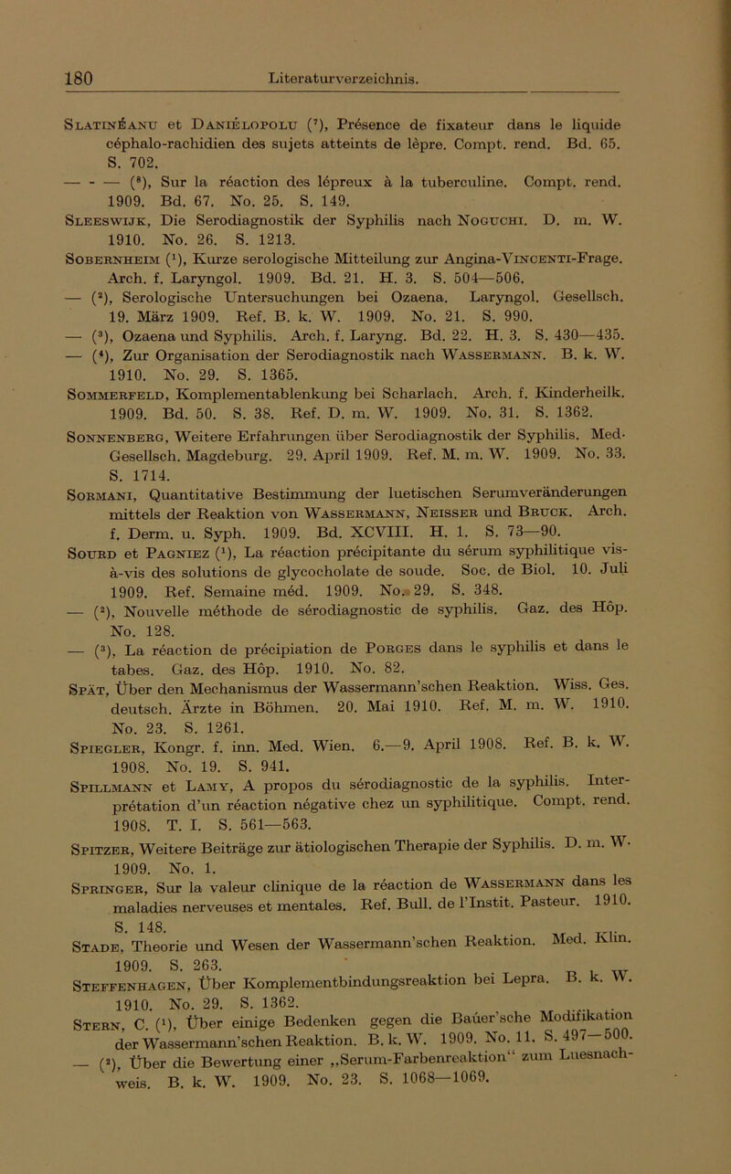 Sl-A-TIN^anu et Danielopolu (’), Pr^sence de fixateur dans le liquide cöphalo-rachidien des sujets atteints de lepre. Connpt. rend. Bd. 65. S. 702. — (®), Sur la röaction des lepreux ä la tuberculine. Compt. rend. 1909. Bd. 67. No. 25. S. 149. Sleeswijk, Die Serodiagnostik der Syphilis nach Noguchi. D. m. W. 1910. No. 26. S. 1213. SoBEBNHEiM (^), Kiu?ze serologische Mitteilung zur Angina-ViNCENTi-Frage. Arch. f. Lar3rngol. 1909. Bd. 21. H. 3. S. 504—506. — (*), Serologische Untersuchungen bei Ozaena. Laryngol. Gesellsch. 19. März 1909. Ref. B. k. W. 1909. No. 21. S. 990. — (®), Ozaena und Syphilis. Arch. f. Laryng. Bd. 22. H. 3. S. 430—435. — (*), Zur Organisation der Serodiagnostik nach Wassebmann. B. k. W. 1910. No. 29. S. 1365. Sommebfeld, Komplementablenkung bei Scharlach. Arch. f. Kmderheilk. 1909. Bd. 50. S. 38. Ref. D. m. W. 1909. No. 31. S. 1362. SoNNENBEBG, Weitere Erfahrungen über Serodiagnostik der Syphilis. Med- Gesellsch. Magdeburg. 29. April 1909. Ref. M. m. W. 1909. No. 33. S. 1714. SoBMANi, Quantitative Bestimmung der luetischen Serumveränderungen mittels der Reaktion von Wassebmajstn, Neisseb und Bbtjck. Arch. f. Derm. u. Syph. 1909. Bd. XCVIII. H. 1. S. 73—90. SoxjBD et Pagniez (^), La reaction precipitante du serum syphilitique vis- a-vis des Solutions de glycocholate de soude. Soc. de Biol. 10. Juli 1909. Ref. Semaine med. 1909. No.-, 29. S. 348. — (®), Nouvelle methode de serodiagnostic de syphilis. Gaz. des Hop. No. 128. — (®), La reaction de precipiation de Pobges dans le syphilis et dans le tabes. Gaz. des Hop. 1910. No. 82. Spät, Über den Mechanismus der Wassermann’schen Reaktion. Wiss. Ges. deutsch. Ärzte in Böhmen. 20. Mai 1910. Ref. M. m. W. 1910. No. 23. S. 1261. Spiegleb, Kongr. f. inn. Med. Wien. 6.—9. April 1908. Ref. B. k. W. 1908. No. 19. S. 941. Spillmann et Lamy, A propos du serodiagnostic de la syphilis. Inter- pretation d’un reaction negative chez un syphilitique. Compt. rend. 1908. T. I. S. 561—563. Spitzeb, Weitere Beiträge zur ätiologischen Therapie der Syphilis. D. m. W • 1909. No. 1. Spbingeb, Sur la valeur clinique de la reaction de Wassebmann dans les maladies nerveuses et mentales. Ref. Bull, de ITnstit. Pasteur. 1910. S. 148. . Stade, Theorie und Wesen der Wassermaim’schen Reaktion. Med. Ivhn. 1909. S. 263. Steffenhagen, Über Komplementbindungsreaktion bei Lepra. B. k. VV. 1910. No. 29. S. 1362. Stebn, C. (1), Über einige Bedenken gegen die Bauer’sche Modifikation der Wassermann’schen Reaktion. B. k. W. 1909. No. 11. S. 497—500. — (®), Über die Bewertung einer „Serum-Farbenreaktion“ zum Luesnach- weis. B. k. W. 1909. No. 23. S. 1068—1069.