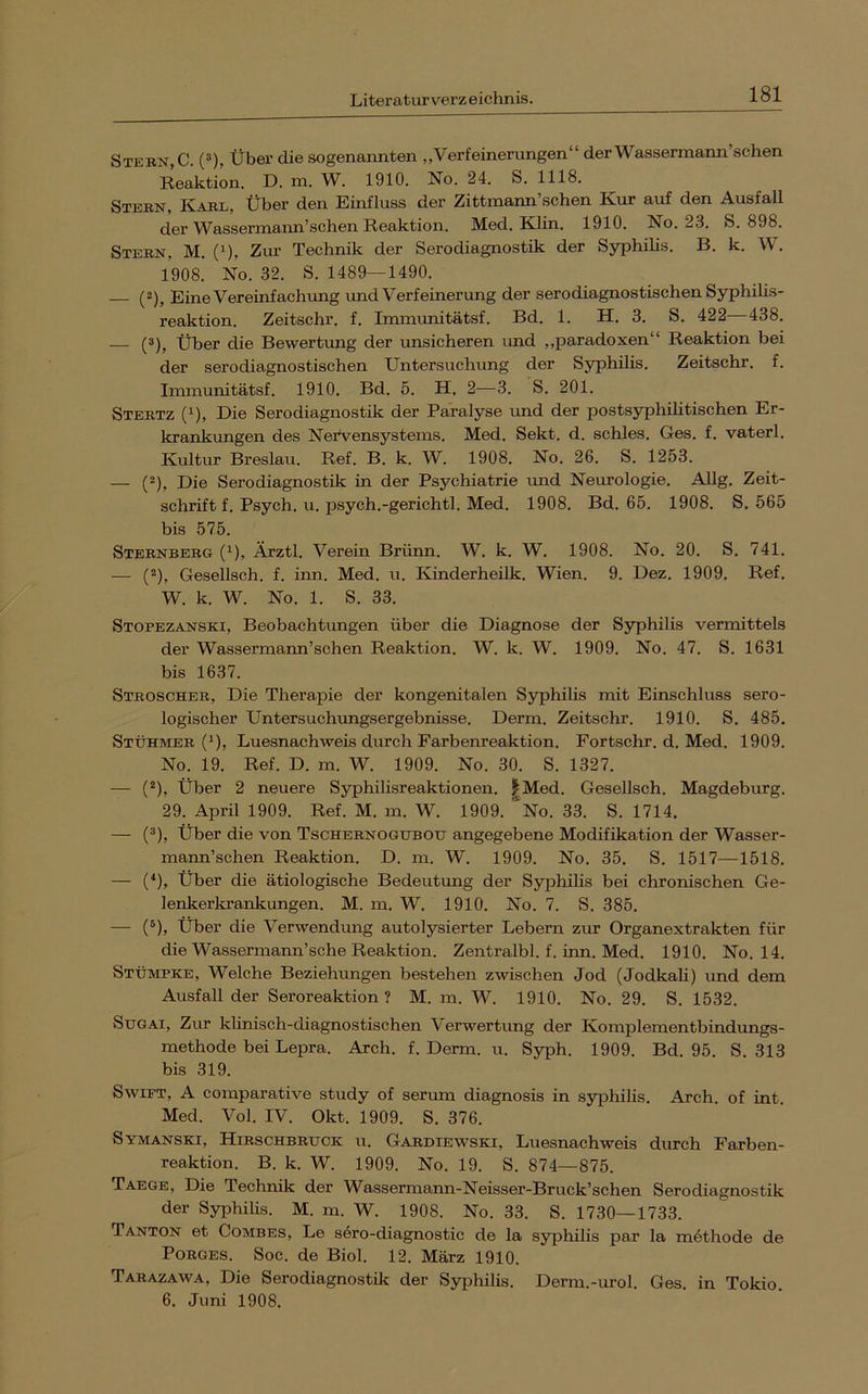 Stern, C. (^), Über die sogenannten ,, Verfeinerungen“ der Wassermann sehen Reaktion. D. m. W. 1910. No. 24. S. 1118. Stern, Karl. Über den Einfluss der Zittmann’schen Kur auf den Ausfall der Wassermann’schen Reaktion. Med. Klin. 1910. No. 23. S. 898. Stern. M. (’^), Zur Technik der Serodiagnostik der Syphihs. B. k. W. 1908. No. 32. S. 1489—1490. (2), Eine Vereinfachung und Verfeinerung der serodiagnostischen Syphilis- reaktion. Zeitschr. f. Immunitätsf. Bd. 1. H. 3. S. 422 438. — (®), Über die Bewertung der unsicheren und ,,paradoxen“ Reaktion bei der serodiagnostischen Untersuchung der Syphilis. Zeitschr. f. Immunitätsf. 1910. Bd. 5. H. 2—3. S. 201. Stertz (1), Die Serodiagnostik der Paralyse und der postsyphilitischen Er- krankungen des Nervensystems. Med. Sekt. d. schles. Ges. f. vaterl. Kultur Breslau. Ref. B. k. W. 1908. No. 26. S. 1253. — (“), Die Serodiagnostik in der Psychiatrie und Neurologie. Allg. Zeit- schrift f. Psych. u. psych.-gerichtl. Med. 1908. Bd. 65. 1908. S. 565 bis 575. Sternberg (^), Ärztl. Verein Brünn. W. k. W. 1908. No. 20. S. 741. — (2), Gesellsch. f. inn. Med. u. Kinderheilk. Wien. 9. Dez. 1909. Ref. W. k. W. No. 1. S. 33. Stopezanski, Beobachtungen über die Diagnose der Syphilis vermittels der Wassermann’schen Reaktion. W. k. W. 1909. No. 47. S. 1631 bis 1637. Stroscher, Die Therapie der kongenitalen Syphilis mit Einschluss sero- logischer Untersuchungsergebnisse. Derm. Zeitschr. 1910. S. 485. Stürmer (*), Luesnachweis durch Farbenreaktion. Fortschr. d. Med. 1909. No. 19. Ref. D. m. W. 1909. No. 30. S. 1327. — (‘“), Über 2 neuere Syphilisreaktionen. j^Med. Gesellsch. Magdeburg. 29. April 1909. Ref. M. m. W. 1909. '‘no. 33. S. 1714. — (ä). Über die von Tschernogtjbou angegebene Modifikation der Wasser- marm’schen Reaktion. D. m. W. 1909. No. 35. S. 1517—1518. — (*), Über die ätiologische Bedeutung der Syphilis bei chronischen Ge- lenkerki’ankungen. M. m. W. 1910. No. 7. S. 385. — (®), Über die Verwendung autolysierter Lebern zm Organextrakten für die Wassermann’sche Reaktion. Zentralbl. f. inn. Med. 1910. No. 14. Stümpke, Welche Beziehungen bestehen zwischen Jod (Jodkali) und dem Ausfall der Seroreaktion ? M. m. W. 1910. No. 29. S. 1532. SuGAi, Zur klinisch-diagnostischen Verwertung der Komplementbindungs- methode bei Lepra. Arch. f. Derm. u. Syph. 1909. Bd. 95. S. 313 bis 319. Swift, A comparative study of serum diagnosis in syiihilis. Arch. of int. Med. Vol. IV. Okt. 1909. S. 376. Symanski, Hirschbruck u. Gardiewski, Luesnachweis durch Farben- reaktion. B. k. W. 1909. No. 19. S. 874—875. Taege, Die Technik der Wassermann-Neisser-Bruck’sehen Serodiagnostik der Syphilis. M. m. W. 1908. No. 33. S. 1730—1733. Tanton et CoMBES, Le sero-diagnostic de la Syphilis par la möthode de PORGES. Soc. de Biol. 12. März 1910. Tarazawa, Die Serodiagnostik der Syiihilis. Derm.-urol. Ges. in Tokio. 6. Juni 1908.