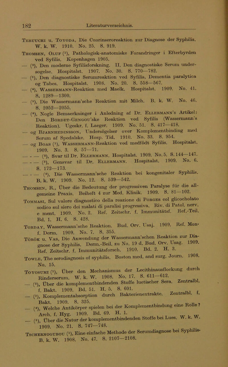 Terutjchi u. Toyoda, Die Cuorinseroreaktion zur Diagnose der Syphilis. W. k. W. 1910. No. 25. S. 919. Thomsen, Oluf (^), Pathologisk-anatomiske Forandringer i Efterbyrden ved Syfilis. Kopenhagen 1905. — (*), Den moderne Syfilisforskning. II. Den diagnostiske Serum under- sogelse. Hospitalst. 1907. No. 30. S. 770—782. — (®), Den diagnostiske Senunreaktion ved Syfilis, Dementia paralytica og Tabes. Hospitalst. 1908. No. 20. S. 558—567. — («), WASSEBMANN-Reaktion med Maelk. Hospitalst. 1909. No. 41. S. 1289—1300. — (®), Die Wassermann’sehe Reaktion mit Milch. B. k. W. No. 46. S. 2052—2055. — (®), Nogle Bemaerkninger i Anledning af Dr. Ellermann’s Artikel: Den BoBDET-GENGOTj’ske Reaktion ved Syfilis (Wassermann’s Reaktion). Ugeskr. f. Laeger. 1909. No. 51. S. 417 418. — og Bjaenhedinsson, Undersögelser over Komplementbinding med Seriun af Spedalske. Hosp. Tid. 1910. No. 33. S. 954. — og Boas (^), WASSEEMANN-Reaktion ved medfödt Syfilis. Hospitalst. 1909. No. 3. S. 57—71. (2)^ Svar til Dr. Ellermann. Hospitalst. 1909. No. 5. S.144 147. (3)^ Gensvar til Dr. Ellermann. Hospitalst. 1909. No. 6. S. 172—173. Die Wassermann’sehe Reaktion bei kongenitaler Syphilis. B. k. W. 1909. No. 12. S. 539—542. Thomsen, R., Über die Bedeutung der progressiven Paralyse für die all- gemeine Praxis. Beiheft 4 zm* Med. Klinik. 1909. S. 81—102. Tommasi, Sul valore diagnostico della reazione di Borges col glicocholato sodico sul siero dei malati di paralisi progressiva. Riv. di Patol. nerv, e ment. 1909. No. 2. Ref. Zeitschr. f. Immunitätsf. Ref.-Teil. Bd. 1. H. 6. S. 428. Torday, Wassermarm’sche Reaktion. Bud. Orv. Usaj. 1909. Ref. Mon- f. Derm. 1909. No. 7. S. 355. Török u. Vas, Die Anwendung der Wassermann’schen Reaktion zur Dia- gnose der Syphilis. Derm.-Beil. zu No. 19 d. Bud. Orv. Usag. 1909. Ref. Zeitschr. f. Immunitätsforsch. 1910. Bd. 2. H. 3. Towle, The serodiagnosis of syphilis. Boston med. and surg. Journ. 1908. No. 15. Toyosumi (1), Über den Mechanismus der Lecithinausflockung durch Rinderserum. W. k. W. 1908. No. 17. S. 611 612. . n i — Über die komplementbindenden Stoffe luetischer Sera. Zentralbl. f. Bakt. 1909. Bd. 51. H. 5. S. 601. - ^ n i r — (=>). Komplementabsorption durch Bakterienextrakte. Zentralbl. t. Bakt. 1909. S. 325. . „ , _ (4), Welche Antikörper spielen bei der Komplementbmdung eine Rolle ? Arch. f. Hyg. 1909. Bd. 69. H. 1. (6)^ Über die Natur der komplementbindenden Stoffe bei Lues. W. k. 1909. No. 21. S. 747—748. Tschernogubou n Eine einfache Methode der Serumdiagnose bei Syphilis- B. k. W. 1908. No. 47. S. 2107—2108,