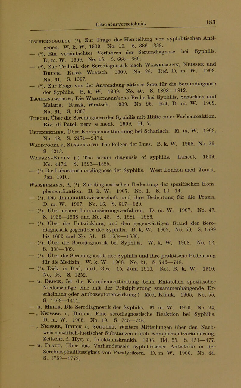 Tschebnogubotj (^), Zur Frage der Herstellung von syphilitischen Anti- genen. W. k. W. 1909. No. 10. S. 336—338. — (3), Ein vereinfachtes Verfahren der Serumdiagnose bei Syphilis. D. in. W. 1909. No. 15. S. 668—669. (4)^ 2ur Technik der Serodiagnostik nach Wassermann, Neisser und Brttck. Russk. Wratsch. 1909. No. 26. Ref. D. m. W, 1909. No. 31. S. 1367. (6)^ Ziir Frage von der Anwendung aktiver Sera für die Serumdiagnose der SyphiHs. B. k. W. 1909. No. 40. S. 1808—1812. Tschiknawerow, Die Wassermann’sche Probe bei Syphilis, Scharlach und Malaria. Russk. Wratsch. 1909. No. 26. Ref. D. m. W. 1909. No. 31. S. 1367. Turchi, Über die Serodiagnose der Syphilis mit Hülfe einer Farbenreaktion. Riv. di Patol. nerv, e ment. 1909. H. 7. Ufeenheimer, Über Komplementbindung bei Scharlach. M. m. W. 1909. No. 48. S. 2471—2474. Waldvogel u. Süssenguth, Die Folgen der Lues. B. k. W. 1908. No. 26. S. 1213. Wansey-Bayly (1) The serum diagnosis of syphilis. Lancet. 1909. No. 4474. S. 1523—1525. — (2) Die Laboratoriumsdiagnose der Syphilis. West London med. Journ. Jan. 1910. Wassermann, A. (^), Zur diagnostischen Bedeutimg der spezifischen Kom- plementfixation. B. k. W. 1907. No. 1. S. 12—14. — (), Die Immunitätswissenschaft und ihre Bedeutung für die Praxis. D. m. W. 1907. No. 16. S. 617—620. — (®), Über neuere Immunisierungsverfahren. D. m. W. 1907. No. 47. S. 1936—1938 und No. 48. S. 1981—1983. —• (^), Über die Entwicklung und den gegenwärtigen Stand der Sero- diagnostik gegenüber der Syphilis. B. k. W. 1907. No. 50. S. 1599 bis 1602 und No. 51. S. 1634—1636. — (®), Über die Serodiagnostik bei Syphilis. W. k. W. 1908. No. 12. S. 388—389. — (®), Über die Serodiagnostik der Syphihs und ihre praktische Bedeutung für die Medizin. W. k. W. 1908. No. 21. S. 745—748. — (’), Disk, in Berl. med. Ges. 15. Juni 1910. Ref. B. k. W. 1910. No. 26. S. 1252. — u. Brtjck, Ist die Komplementbindung beim Entstehen spezifischer Niederschläge eine mit der Präzipitierung zusammenhängende Er- scheinung oder Ambozeptorenwirkrmg ? Med. Klinik. 1905. No. 55. S. 1409—1411. — u. Meier, Die Serodiagnostik der Syphilis. M. m. W. 1910. No. 24. — , Neisser u. Bruck, Eine serodiagnostische Reaktion bei Syphilis. D. m. W. 1906. No. 19. S. 745—746. , Neisser, Bruck u. Schucht, Weitere Mitteilungen über den Nach- weis spezifisch-luetischer Substanzen durch Komplementveränderung. Zeitschr. f. Hyg. u. Infektionskrankh. 1906. Bd. 55. S. 451—477. u. Plaut, Über das Vorhandensein syphiUtischer Antistoffe in der Zerebrospinalflüssigkeit von Paralytikern. D. m, W. 1906. No. 44. S.. 1769—1772.