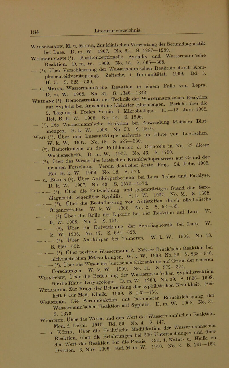 Wassebmann, M. u. Meiee, Zur klinischen Verwertung der Serumdiagnostik bei Lues. D. m. W. 1907. No. 32. S. 1287 1289. Wechselmakn (0, Postkonzeptionelle Syphilis und Wassermann sehe Reaktion. D. m. W. 1909. No. 15. S. 665—668. (2)^ Über Verschleierung der Wassermann’schen Reaktion durch Kom- plementoidverstopfung. Zeitschr. f. Immunitätsf. 1909. Bd. 3. H. 5. S. 525—530. — u. Meieb, Wassermann’sche Reaktion in einem Falle von Lep . D m W. 1908. No. 31. S. 1340—1342. Weidanz (M, Demonstration der Technik der Wassermann’schen Reaktion auf Syphilis bei Anwendung kleinster Blutmengen. Bericht 2. Tagung d. Freien Verein, f. Mikrobiologie. 11.-13. Juni 1908. Ref. B. k. W. 1908. No. 44. S. 1996. , , • -Ri„t _ (^) Die Wassermann’sche Reaktion bei Anwendimg kleinster Blut- mengen. B. k. W. 1908. No. 50. S. 2240. Weil (M, Über den Luesantikörpernachweis im Blute von ue is W k W 1907. No. 18. S. 527—530. _ (»), Bemerkungen zu der Publikation J. Citbon’s in No. 29 dieser Wochenschrift. D. m. W. 1907. No. 43. S. 1^9 . ^ ^ _ (3), über das Wesen des luetischen neueren Forschung. Verem deutscher Arzte, Prag. 2 . R k W 1909. No. 12. S. 573. — u. Bbaun (1), Über Antikörperbefunde bei Lues, Tabes und ara yse. ’ B. k. W. 1907. No. 49. S. 1570—1574. (3), Über die Entwicklung und gegenwärtigen Stand der diaioBtik gegenüber Syphilis. B. k. W. (3) Über die Beeinflussung von Antistoffen durc Organextrakte. W. k. W. 1908. No. 2. S. 52-53 (4) über die Rolle der Lipoide bei der Reaktion auf Lues. W. ü^!; Se LtLwung der Serodiagnostik bei Lues. W. _ . r; «er\2 —n. W. k. W. 1908. No. IS. (-rtiblfpoBilive ““Mrsio! Porsohungen. W. k. W. 1909. No. 11. S 372 Weihsteiu, über die Bedeutung der assermani 1696—1698. lürdieBhino-LaryngoIogre. D. m. W. Bei- WEPASBEK. Zur Frage der Behandlung der Bwh.ht.schen Krank holt 6 zur Med. Klinik 1909^ Berücksichtigung der '''■“'^rir.SiL'Bchr'B^ktion auf Syphilis. D. m. W. 1908. No. 31. WEK^EB'über das Wesen und den Wert der Wasserinann'schen Beaktion. Mon. f. Derm. 1910. Bd. 50. o. . Wassermannschen . Köeio, über die Hechfsche ““lon^d-,,,, Reaktion, über die Erfahrungen ei ^ Natur- u. Heilk. zu den Wert der Reaktion fi^ f'® ' No 2. S. 161-162. Dresden. 6. Nov. 1909. Ref. M. m. W. 1910. JNo. u.