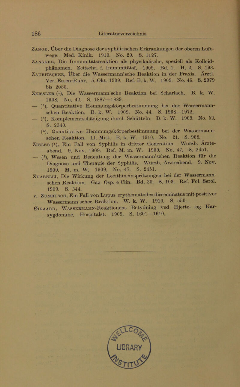 Zange, Über die Diagnose der syphilitischen Erkrankungen der oberen Luft- wege. Med, Kinik. 1910. No. 29. S. 1127. Zanggee, Die Immunitätsreaktion als physikalische, speziell als Kolloid- phänomen. Zeitschr. f. Immunitätsf. 1909. Bd. 1. H. 2. S. 193. Zattbitscihee, Über die Wassermanii’sche Reaktion in der Praxis. Ärztl. Ver. Essen-Ruhr, 5. Okt. 1909. Ref. B. k. W. 1909. No. 46. S. 2079 bis 2080. Zeisslee (1), Die Wassermann’sehe Reaktion bei Scharlach. B. k. W. 1908. No. 42. S. 1887—1889. — (“), Quantitative Hemmungskörperbestimmung bei der Wassermann- schen Reaktion. B. k. W. 1909. No. 44. S. 1968—1972. — (®), Komplementschädigimg durch Schütteln. B. k. W. 1909. No. 52. S. 2340. — (*), Quantitative Hemmimgskörperbestimmimg bei der Wassermann- schen Reaktion. II. Mitt. B. k. W. 1910. No. 21. S. 968. ZiELEE (^), Ein Fall von Syphilis in dritter Generation. Würzb. Ärzte- abend, 9. Nov. 1909. Ref, M. m. W. 1909. No. 47. S. 2451. — (*), Wesen xmd Bedeutung der Wassermann’schen Reaktion für die Diagnose und Therapie der Syphilis. Würzb. Ärzteabend. 9, Nov. 1909. M. m. W. 1909. No. 47. S. 2451. ZuAEELLi, Die Wirkimg der Lecithineinspritzungen bei der Wassermann- schen Reaktion. Gaz. Osp. e Clin. Bd. 30. S. 103. Ref. Fol. Serol. 1909. S. 344. V. Zumbusch, Ein Fall von Lupus erythematodes disseminatus mit positiver Wassermann’scher Reaktion. W. k. W. 1910. S. 550. 0IGAAED, WASSEEMANN-Reaktionens Betydning ved Hjerte- og Kar- sygdomme. Hospitalst. 1909. S. 1601 1610.