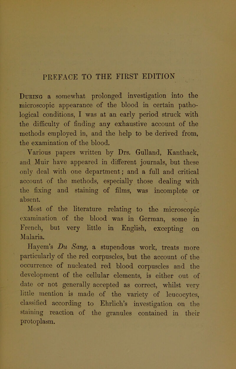 During a somewhat prolonged investigation into the microscopic appearance of the blood in certain patho- logical conditions, I was at an early period struck with the difficulty of finding any exhaustive account of the methods employed in, and the help to be derived from, the examination of the blood. Various papers written by Drs. Gulland, Kanthack, and Muir have appeared in different journals, but these only deal with one department; and a full and critical account of the methods, especially those dealing with the fixing and staining of films, was incomplete or absent. l Most of the literature relating to the microscopic examination of the blood was in German, some in French, but very little in English, excepting on Malaria. Hayem’s Du Sang, a stupendous work, treats more particularly of the red corpuscles, but the account of the occurrence of nucleated red blood corpuscles and the development of the cellular elements, is either out of date or not generally accepted as correct, whilst very little mention is made of the variety of leucocytes, classified according to Ehrlich’s investigation on the staining reaction of the granules contained in their protoplasm.