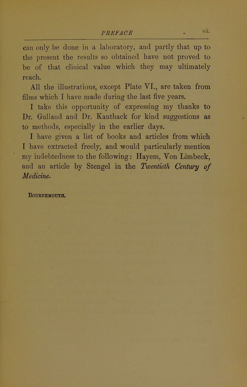PREFACE Vll. can only be done in a laboratory, and partly that up to the present the results so obtained have not proved to be of that clinical value which they may ultimately reach. All the illustrations, except Plate VI., are taken from films which I have made during the last five years. I take this opportunity of expressing my thanks to Dr. Gulland and Dr. Kanthack for kind suggestions as to methods, especially in the earlier days. I have given a list of books and articles from which I have extracted freel}', and would particularly mention my indebtedness to the following: Hayem, Von Limbeck, and an article by Stengel in the Twentieth Century of Medicine.
