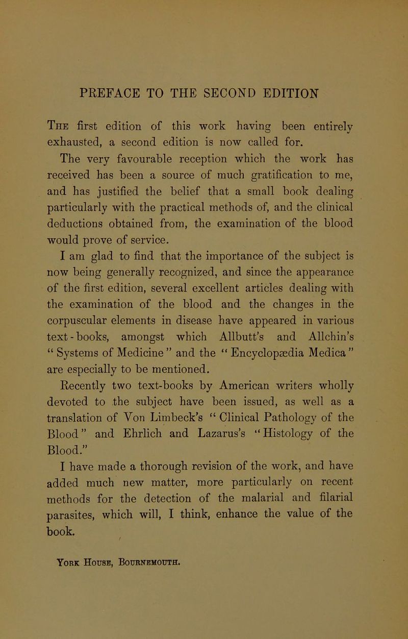 The first edition of this work having been entirely exhausted, a second, edition is now called, for. The very favourable reception which the work has received has been a source of much gratification to me, and has justified the belief that a small book dealing particularly with the practical methods of, and the clinical deductions obtained from, the examination of the blood would prove of service. I am glad to find that the importance of the subject is now being generally recognized, and since the appearance of the first edition, several excellent articles dealing with the examination of the blood and the changes in the corpuscular elements in disease have appeared in various text-books, amongst which Allbutt’s and Allchin’s “ Systems of Medicine ” and the “ Encyclopaedia Medica ” are especially to be mentioned. Recently two text-books by American writers wholly devoted to the subject have been issued, as well as a translation of Von Limbeck’s “ Clinical Pathology of the Blood” and Ehrlich and Lazarus’s “Histology of the Blood.” I have made a thorough revision of the work, and have added much new matter, more particularly on recent methods for the detection of the malarial and filarial parasites, which will, I think, enhance the value of the book. York House, Bournemouth.