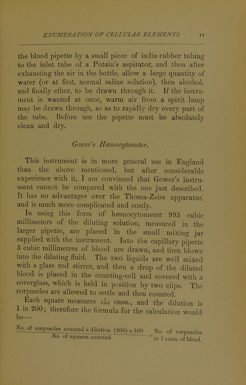 the blood pipette by a small piece of india-rubber tubing to the inlet tube of a Potain’s aspirator, and then after exhausting the air in the bottle, allow a large quantit}'- of water (or at first, normal saline solution), then alcohol, and finally ether, to be drawn through it. If the instru- ment is wanted at once, warm air from .a spirit lamp may be drawn through, so as to rapidly dry every part of the tube. Before use the pipette must be absolutely clean and dry. Gower s Hcemocytometer. This instrument is in more general use in England than the above mentioned, but after considerable experience with it, I am convinced that Gower’s instru- ment cannot be compared with the one just described. It has no advantages over the Thoma-Zeiss apparatus, and is much more complicated and cos%. In using this form of hmmocytometer 995 cubic millimeters of the diluting solution, measured in the larger pipette, are placed in the smcill mixing jar supplied with the instrument. Into the capillarv pipette 5 cubic millimetres of blood are drawn, and then blown into the diluting fluid. The two liquids are well mixed with a glass rod stirrer, and then a drop of the diluted blood is placed in the counting-cell and covered with a coverglass, which is held in position by two clips. The corpuscles are allowed to settle and then counted. Each square measures TD-ir cmm., and the dilution is 1 111 200; therefore the formula for the calculation would be— No. of corpuscles counted x dilution (200) x 500 No. of corouscles No. of squares counted “ in 1 cmm. of blood.