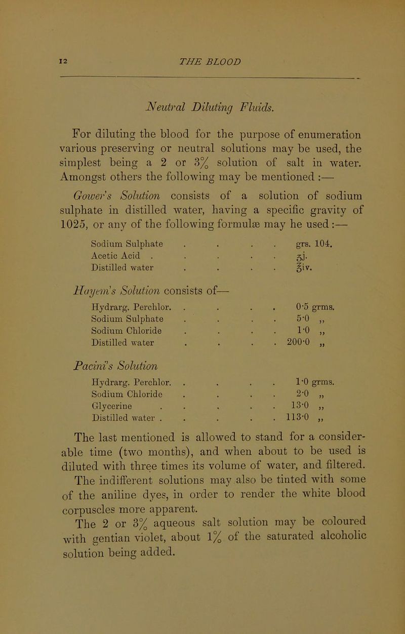 Neutral Diluting Fluids. For diluting the blood for the purpose of enumeration various preserving or neutral solutions may be used, the simplest being a 2 or 3% solution of salt in water. Amongst others the following may be mentioned :— Gower s Solution consists of a solution of sodium sulphate in distilled water, having a specific gravity of 1025, or any of the following formulae may he used:— Sodium Sulphate grs. 104. Acetic Acid . 5J- Distilled water §iv. Huyem's Solution consists of— Hydrarg. Perchlor. 0'5 grms. Sodium Sulphate . . 5-0 „ Sodium Chloride . . 1-0 „ Distilled water . 200-0 „ Pacini’s Solution Hydrarg. Perchlor. DO grms. Sodium Chloride 2-0 „ Glycerine . 13-0 „ Distilled water . . 113-0 „ The last mentioned is allowed to stand for a consider able time (two months), and when about to be used is diluted with three times its volume of water, and filtered. The indifferent solutions may .also be tinted with some of the aniline dyes, in order to render the white blood corpuscles more apparent. The 2 or 3% aqueous salt solution may be coloured with gentian violet, about 1% of the saturated alcoholic solution being added.