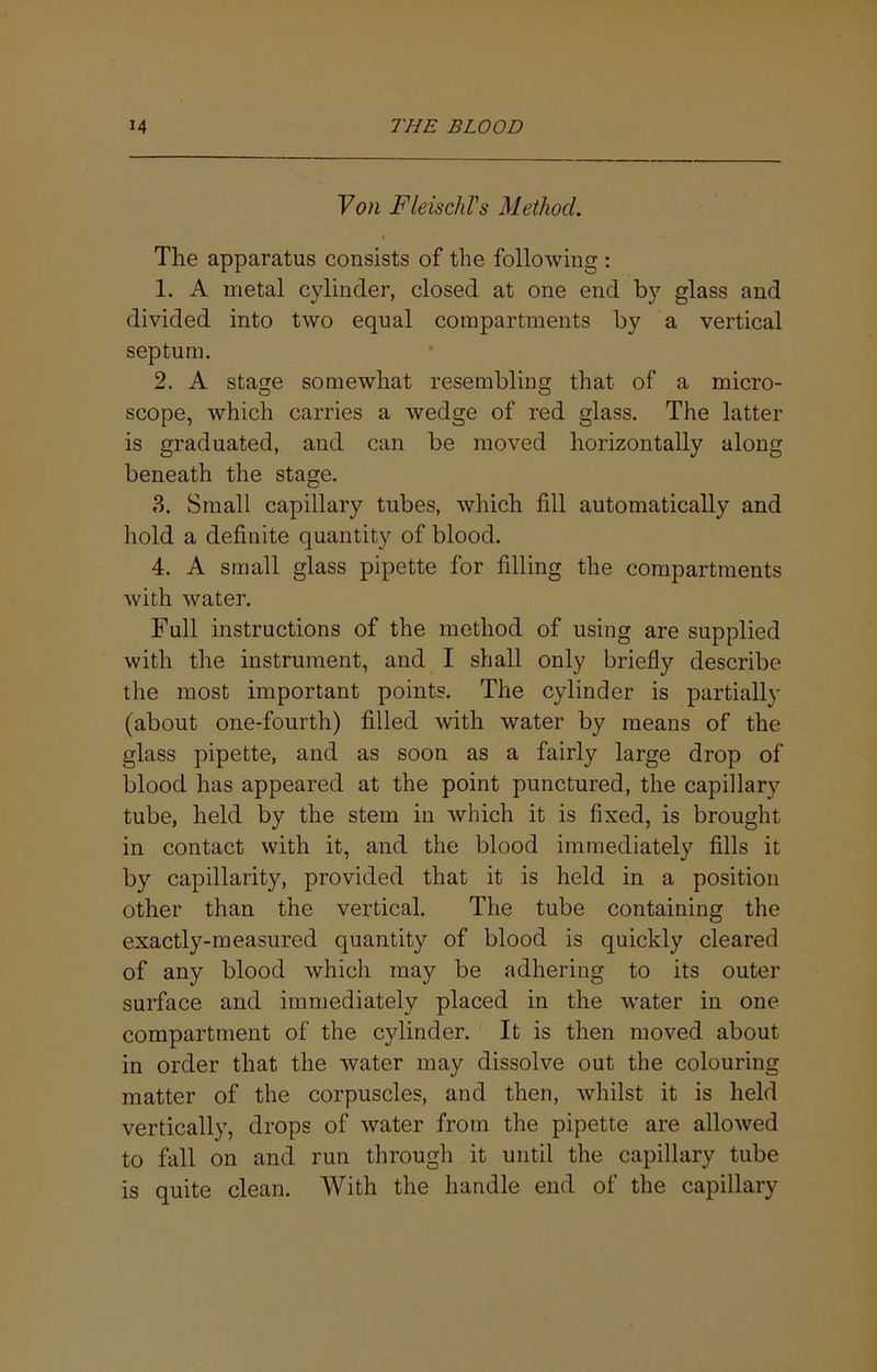 Von FleischVs Method. Tlie apparatus consists of the following : 1. A metal cylinder, closed at one end by glass and divided into two equal compartments by a vertical septum. 2. A stage somewhat resembling that of a micro- scope, which carries a wedge of red glass. The latter is graduated, and can be moved horizontally along beneath the stage. 3. Small capillary tubes, which fill automatically and hold a definite quantity of blood. 4. A small glass pipette for filling the compartments with water. Full instructions of the method of using are supplied with the instrument, and I shall only briefly describe the most important points. The cylinder is partially (about one-fourth) filled with water by means of the glass pipette, and as soon as a fairly large drop of blood has appeared at the point punctured, the capillary tube, held by the stem in which it is fixed, is brought in contact with it, and the blood immediately fills it by capillarity, provided that it is held in a position other than the vertical. The tube containing the exactly-measured quantity of blood is quickly cleared of any blood which may be adhering to its outer surface and immediately placed in the water in one compartment of the C}dinder. It is then moved about in order that the water may dissolve out the colouring matter of the corpuscles, and then, whilst it is held vertically, drops of water from the pipette are allowed to fall on and run through it until the capillary tube is quite clean. With the handle end of the capillary