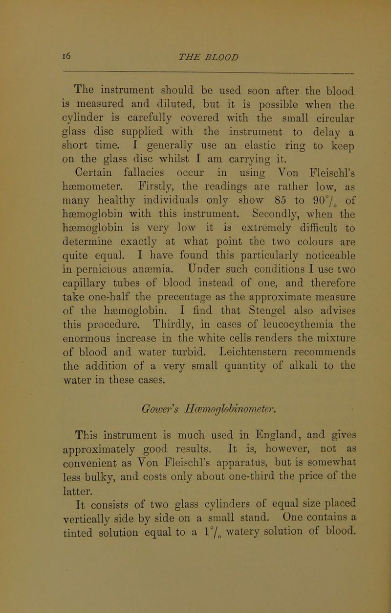 The instrument should be used soon after the blood is measured and diluted, but it is possible when the cylinder is carefully covered with the small circular glass disc supplied with the instrument to delay a short time. I generally use an elastic ring to keep on the glass disc whilst I am carrying it. Certain fallacies occur in using Von Fleischl’s hsemometer. Firstly, the readings are rather low, as many healthy individuals only show 85 to 90°/^ of hemoglobin with this instrument. Secondly, when the hemoglobin is very low it is extremely difficult to determine exactly at what point the two colours are quite equal. I have found this particularly noticeable in pernicious anemia. Under such conditions I use two capillary tubes of blood instead of one, and therefore take one-half the precentage as the approximate measure of the hemoglobin. I find that Stengel also advises this procedure. Thirdly, in cases of leucocytheinia the enormous increase in the white cells renders the mixture of blood and water turbid. Leichtenstern recommends the addition of a very small quantity of alkali to the water in these cases. Gower s Hcemoglohinometer. This instrument is much used in England, and gives approximately good results. It is, however, not as convenient as Von Fleischl’s apparatus, but is somewhat less bulky, and costs only about one-third the price of the latter. It consists of two glass cylinders of equal size placed vertically side by side on a small stand. One contains a tinted solution equal to a r/„ watery solution of blood.