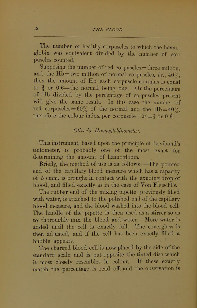 The number of healthy corpuscles to which the hasino- globifi was equivalent divided by the number of cor- puscles counted. Supposing the number of red corpuscles = three million, and the Hb = two million of normal corpuscles, 40%, then the amount of Hb each corpuscle contains is equal to I or 0-6—the normal being one. Or the percentage of Hb divided by the percentage of corpuscles present will give the same result. In this case the number of red corpuscles = 60% of the normal and the Hb = 40%, therefore the colour index per corpuscle = = f or 0’6. Oliver s Hcemoglohinometer. This instrument, based upon the principle of Lovibond’s tintometer, is probably one of the most exact for determining the amount of hmmoglobin. Briefly, the method of use is as follows :—The pointed end of the capillar}’’ blood measure which has a capacity of 5 cmm. is brought in contact with the exuding drop of blood, and filled exactly as in the case of Von Fleischl’s. The rubber end of the mixing pipette, previously filled with water, is attached to the polished end of the capillary blood measure, and the blood washed into the blood cell. The handle of the pipette is then used as a stirrer so as to thoroughly mix the blood and water. More water is added until the cell is exactly full. The coverglass is then adjusted, and if the cell has been exactly filled a bubble appears. The charged blood cell is now placed by the side of the standard scale, and is put opposite the tinted disc which it most closely resembles in colour. If these exactly match the percentage is read off, and the observation is