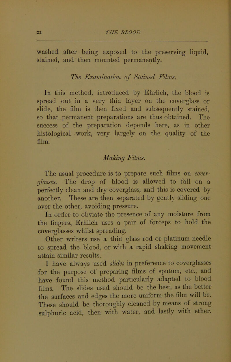 washed after being exposed to the preserving liquid, stained, and then mounted permanently. The Examination of Stained Films. In this method, introduced by Ehrlich, the blood is spread out in a very thin layer on the coverglass or slide, the film is then fixed and subsequently stained, so that permanent preparations are thus obtained. The success of the preparation depends here, as in other histological work, very largely on the quality of the film. Making Films. The usual procedure is to prepare such films on cover- glasses. The drop of blood is allowed to fall on a perfectly clean and dry coverglass, and this is covered by another. These are then separated by gently sliding one over the other, avoiding pressure. In order to obviate the presence of any moisture from the fingers, Erhlich uses a pair of forceps to hold the coverglasses whilst spreading. Other writers use a thin glass rod or platinum needle to spread the blood, or with a rapid shaking movement attain similar results. I have always used slides in preference to coverglasses for the purpose of preparing films of sputum, etc., and have found this method particularly adapted to blood films. The slides used should be the best, as the better the surfaces and edges the more uniform the film will be. These should be thoroughly cleaned by means of strong sulphuric acid, then with water, and lastly with ether.