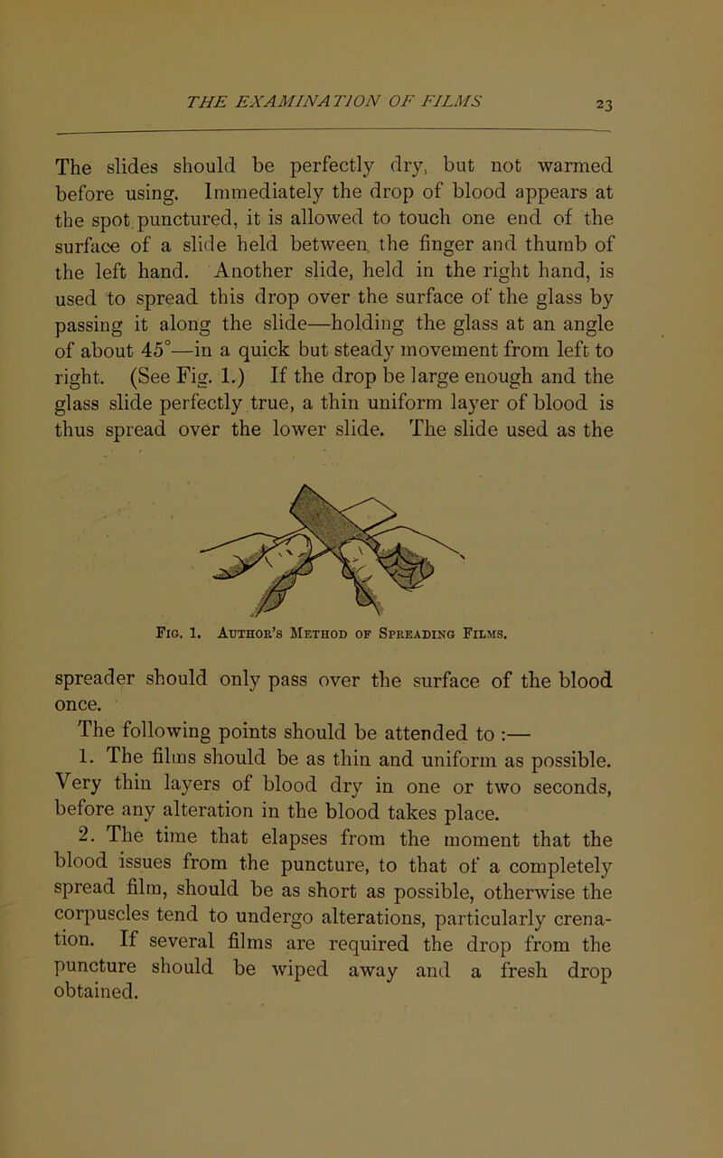 The slides should be perfectly dry, but not warmed before using. Immediately the drop of blood appears at the spot, punctured, it is allowed to touch one end of the surface of a slide held between the finger and thumb of the left hand. Another slide, held in the right hand, is used to spread this drop over the surface of the glass by passing it along the slide—holding the glass at an angle of about 45°—in a quick but steady movement from left to right. (See Fig. 1.) If the drop be large enough and the glass slide perfectly true, a thin uniform layer of blood is thus spread over the lower slide. The slide used as the Fig. 1. Author’s Method of Spreading Films. spreader should only pass over the surface of the blood once. The following points should be attended to :— 1. The films should be as thin and uniform as possible. Very thin layers of blood dry in one or two seconds, before any alteration in the blood takes place. 2. The time that elapses from the moment that the blood issues from the puncture, to that of a completely spread film, should be as short as possible, otherwise the corpuscles tend to undergo alterations, particularly crena- tion. If several films are required the drop from the puncture should be wiped away and a fresh drop obtained.