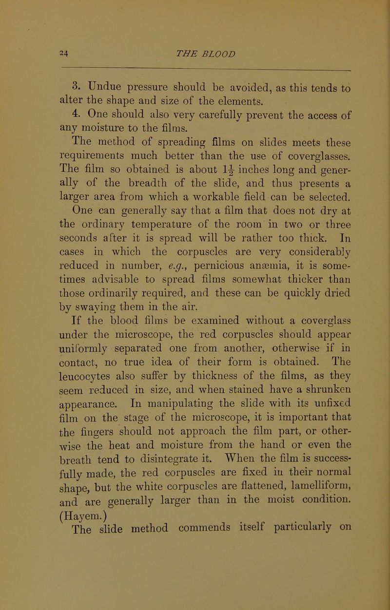 3. Undue pressure should be avoided, as this tends to alter the shape and size of the elements. 4. One should also very carefully prevent the access of any moisture to the films. The method of spreading films on slides meets these requirements much better than the use of coverglasses. The film so obtained is about 1|- inches long and gener- ally of the breadth of the slide, and thus presents a larger area from which a workable field can be selected. One can generally say that a film that does not dry at the ordinary temperature of the room in two or three seconds after it is spread will be rather too thick. In cases in which the corpuscles are very considerably reduced in number, e.g., pernicious anaemia, it is some- times advisable to spread films somewhat thicker than those ordinarily required, and these can be quickly dried by swaying them in the air. If the blood films be examined without a coverglass under the microscope, the red corpuscles should appear uniformly separated one from another, otherwise if in contact, no true idea of their form is obtained. The leucocytes also suffer by thickness of the films, as they seem reduced in size, and when stained have a shrunken appearance. In manipulating the slide with its unfixed film on the stage of the microscope, it is important that the fingers should not approach the film part, or other- wise the heat and moisture from the hand or even the breath tend to disintegrate it. When the film is success- fully made, the red corpuscles are fixed iu their normal shape, but the white corpuscles are flattened, lamelliform, and are generally larger than in the moist condition. (Hayem.) The slide method commends itself particularly on