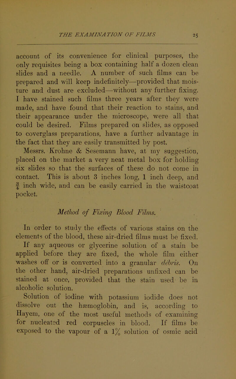 account of its convenience for clinical purposes, the only requisites being a box containing half a dozen clean slides and a needle. A number of such films can be prepared and will keep indefinitely—provided that mois- ture and dust are excluded—without any further fixing. I have stained such films three years after they were made, and have found that their reaction to stains, and their appearance under the microscope, were all that could be desired. Films prepared on slides, as opposed to coverglass preparations, have a further advantage in the fact that they are easily transmitted by post. Messrs. Krohne & Sesemann have, at my suggestion, placed on the market a very neat metal box for holding six slides so that the surfaces of these do not come in contact. This is about 3 inches long, 1 inch deep, and f inch wide, and can be easily carried in the Avaistcoat pocket. Method of Fixing Blood Films. In order to study the effects of various stains on the elements of the blood, these air-dried films must be fixed. If any aqueous or glycerine solution of a stain be applied before they are fixed, the Avhole film either washes off or is converted into a granular debris. On the other hand, air-dried preparations unfixed can be stained at once, provided that the stain used be in alcoholic solution. Solution of iodine with potassium iodide does not dissolve out the haamoglobin, and is, according to Hayem, one of the most useful methods of examining for nucleated red corpuscles in blood. If films be exposed to the vapour of a 1% solution of osrnic acid