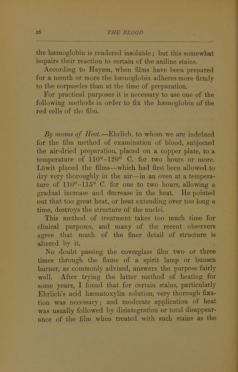 the hemoglobin is rendered insoluble; but this somewhat impairs their reaction to certain of the aniline stains. According to Hayem, when films have been prepared for a month or more the hemoglobin adheres more firmly to the corpuscles than at the time of preparation. For practical purposes it is necessary to use one of the following methods in order to fix the hemoglobin of the red cells of the film. By means of Heat.—Ehrlich, to whom we are indebted for the film method of examination of blood, subjected the air-dried preparation, placed on a copper plate, to a temperature of 110*^-120° C. for two hours or more, Lowit placed the films—which had first been allowed to dry very thoroughly in the air—in an oven at a tempera- ture of C. for one to two hours, allowing a gradual increase and decrease in the heat. He pointed out that too great heat, or heat extending over too long a time, destroys the structure of the nuclei. This method of treatment takes too much time for clinical purposes, and many of the recent observers agree that much of the finer detail of structure is altered by it. No doubt passing the coverglass film two or three times through the flame of a spirit lamp or buusen burner, as commonly advised, answers the purpose fairly well. After trying the latter method of heating for some years, I found that for certain stains, particularly Ehrlich’s acid hmmatoxjdin solution, very thorough fixa- tion was necessary; and moderate application of heat was usually followed by disintegration or total disappear- ance of the film when treated with such stains as the