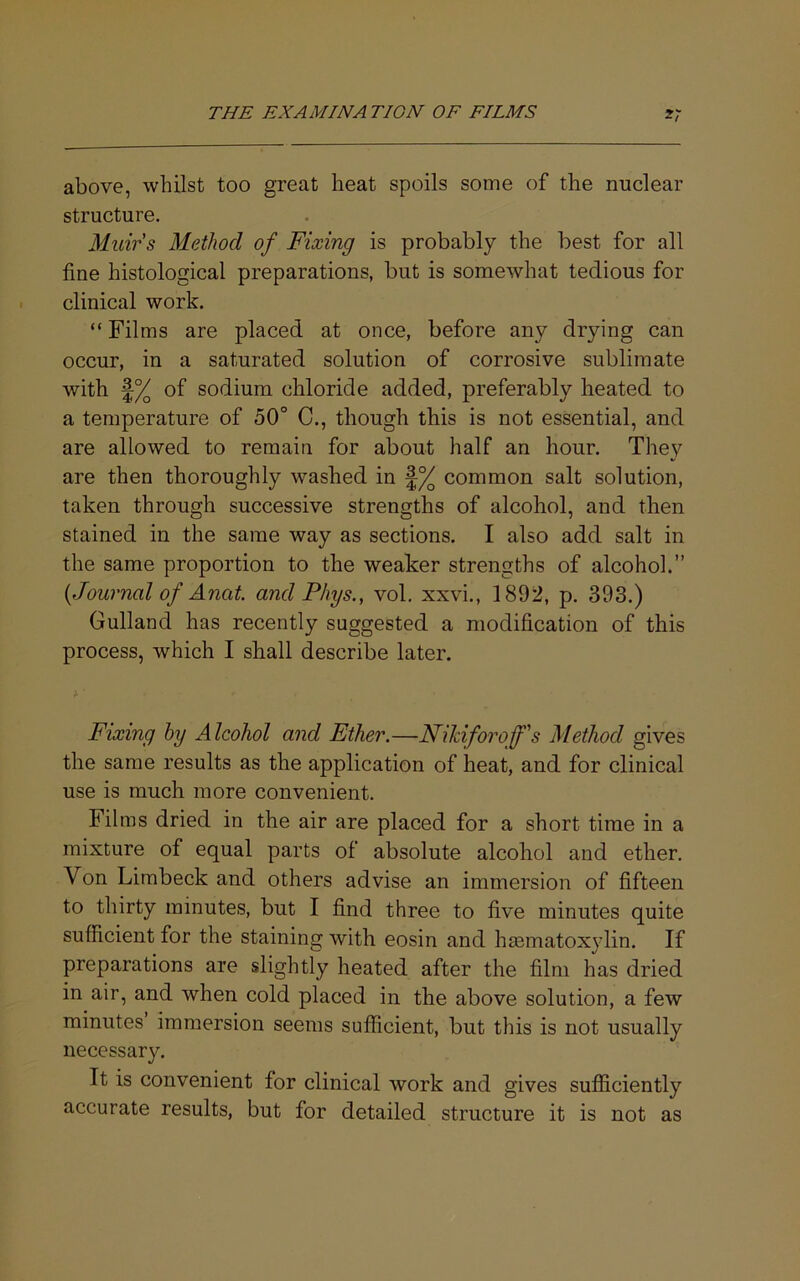 above, whilst too great heat spoils some of the nuclear structure. Muirs Method of Fixing is probably the best for all fine histological preparations, but is somewhat tedious for clinical work. “ Films are placed at once, before any drying can occur, in a saturated solution of corrosive sublimate with f% of sodium chloride added, preferably heated to a temperature of 50° C., though this is not essential, and are allowed to remain for about half an hour. They are then thoroughly washed in common salt solution, taken through successive strengths of alcohol, and then stained in the same way as sections. I also add salt in the same proportion to the weaker strengths of alcohol.” {Journal of Anat. and Phys., vol. xxvi., 1892, p. 393.) Gulland has recently suggested a modification of this process, which I shall describe later. Fixing hy Alcohol and Ether.—Nikiforoff's Method gives the same results as the application of heat, and for clinical use is much more convenient. Films dried in the air are placed for a short time in a mixture of equal parts of absolute alcohol and ether. Von Limbeck and others advise an immersion of fifteen to thirty minutes, but I find three to five minutes quite sufficient for the staining with eosin and hmmatoxylin. If preparations are slightly heated after the film has dried in air, and when cold placed in the above solution, a few minutes immersion seems sufficient, but this is not usually necessary. It is convenient for clinical work and gives sufficiently accurate results, but for detailed structure it is not as