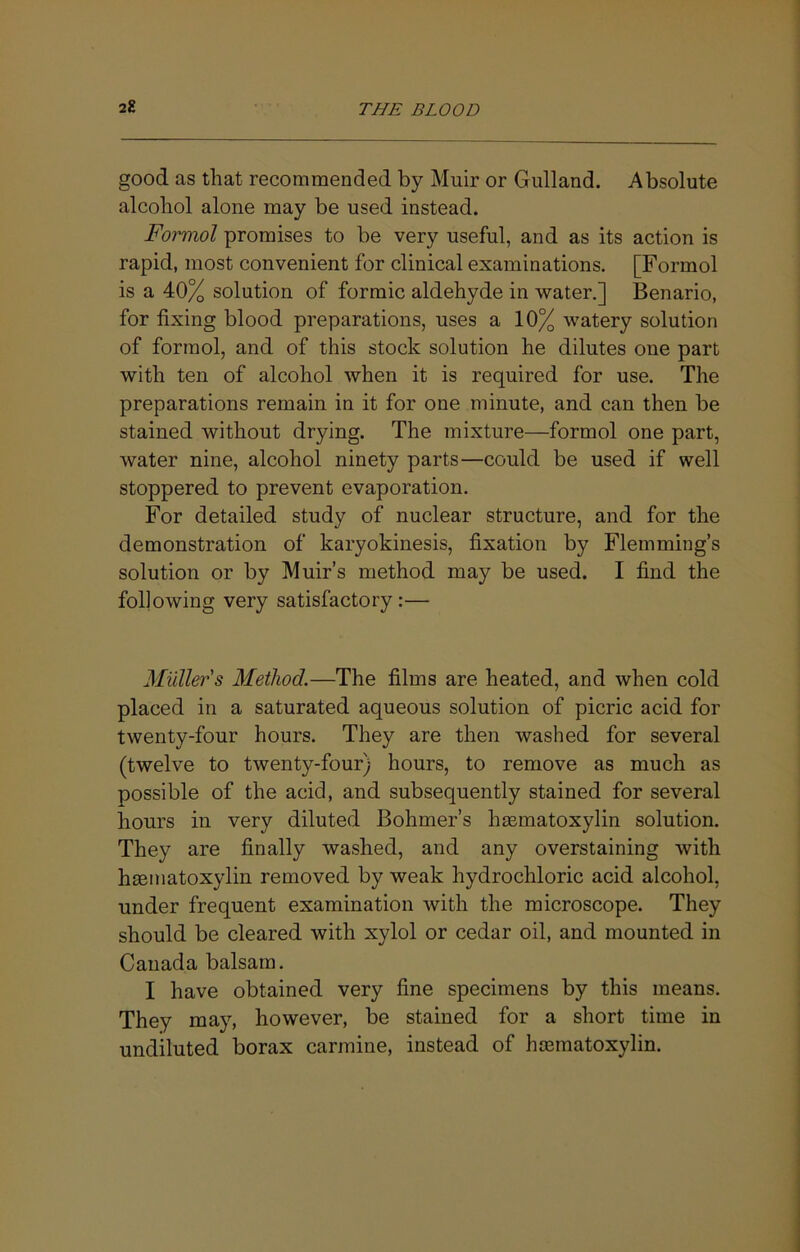 good as that recommended by Muir or Gulland. Absolute alcohol alone may be used instead. Formol promises to be very useful, and as its action is rapid, most convenient for clinical examinations. [Formol is a 40% solution of formic aldehyde in water.] Benario, for fixing blood preparations, uses a 10% watery solution of formol, and of this stock solution he dilutes one part with ten of alcohol when it is required for use. The preparations remain in it for one minute, and can then be stained without drying. The mixture—formol one part, water nine, alcohol ninety parts—could be used if well stoppered to prevent evaporation. For detailed study of nuclear structure, and for the demonstration of karyokinesis, fixation by Flemming’s solution or by Muir’s method may be used. I find the following very satisfactory:— Mullers Method.—The films are heated, and when cold placed in a saturated aqueous solution of picric acid for twenty-four hours. They are then washed for several (twelve to twenty-four) hours, to remove as much as possible of the acid, and subsequently stained for several hours in very diluted Bohmer’s hasmatoxylin solution. They are finally washed, and any overstaining with hEematoxylin removed by weak hydrochloric acid alcohol, under frequent examination with the microscope. They should be cleared with xylol or cedar oil, and mounted in Canada balsam. I have obtained very fine specimens by this means. They may, however, be stained for a short time in undiluted borax carmine, instead of hcematoxylin.