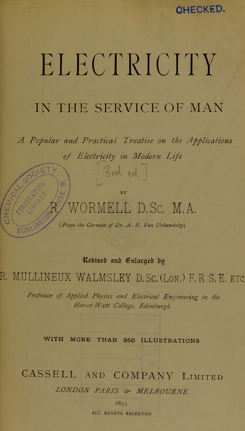 •Oho CHECKED. A Poptilar and Practical Treatise on the Applications of Electricity in Modern Life ^ . f 1 .V t K ! BY WORMELL D.Sc, M.A. {From the German of Dr. A. R. Von Urbanitzky) flcfaisEtr an& (Bnlargcti bj R. MULLINEUX WALMSLEY D.Sc.(Lon.) F.R.S.E. etc Professor of Applied Physics and ElecU'ical Enftieering in the Heriot- IVatt College., Edinburgh WITH MORE THAN 950 ILLUSTRATIONS CASSELL AND COMPANY Limited LONDON PA PIS 6r- MELBOURNE iSqj ALL RIGHTS RESERVED