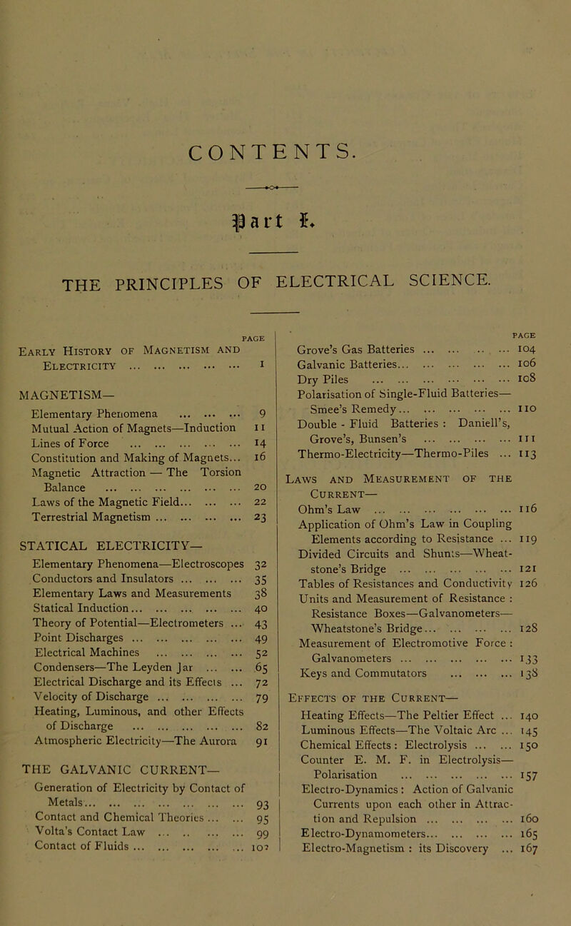 CONTENTS. ^ a r t 5* THE PRINCIPLES OF ELECTRICAL SCIENCE. PAGE Early History of Magnetism and Electricity i MAGNETISM— Elementary Phenomena 9 Mutual Action of Magnets—Induction 11 Lines of Force 14 Constitution and Making of Magnets... 16 Magnetic Attraction — The Torsion Balance 20 Laws of the Magnetic Field 22 Terrestrial Magnetism 23 STATICAL ELECTRICITY— Elementary Phenomena—Electroscopes 32 Conductors and Insulators 35 Elementary Laws and Measurements 38 Statical Induction 40 Theory of Potential—Electrometers ... 43 Point Discharges 49 Electrical Machines 52 Condensers—The Leyden Jar 65 Electrical Discharge and its Effecis ... 72 Velocity of Discharge 79 Heating, Luminous, and other Effects of Discharge 82 Atmospheric Electricity—The Aurora 91 THE GALVANIC CURRENT— Generation of Electricity by Contact of Metals 93 Contact and Chemical Theories 95 Volta’s Contact Law 99 Contact of Fluids lo^ PAGE Grove’s Gas Batteries 104 Galvanic Batteries 106 Dry Piles 108 Polarisation of Single-Fluid Batteries— Smee’s Remedy no Double - Fluid Batteries : Daniell’s, Grove’s, Bunsen’s in Thermo-Electricity—Thermo-Piles ... 113 Laws and Measurement of the Current— Ohm’s Law n6 Application of Ohm’s Law in Coupling Elements according to Resistance ... 119 Divided Circuits and Shunts—-Wheat- stone’s Bridge 121 Tables of Resistances and Conductivity 126 Units and Measurement of Resistance : Resistance Boxes—Galvanometers— Wheatstone’s Bridge 128 Measurement of Electromotive Force : Galvanometers 133 Keys and Commutators 13S Effects of the Current— Heating Effects—The Peltier Effect ... 140 Luminous Effects—The Voltaic Arc ... 145 Chemical Effects: Electrolysis 150 Counter E. M. F. in Electrolysis— Polarisation 157 Electro-Dynamics : Action of Galvanic Currents upon each other in Attrac- tion and Repulsion 160 Electro-Dynamometers 165 Electro-Magnetism : its Discovery ... 167