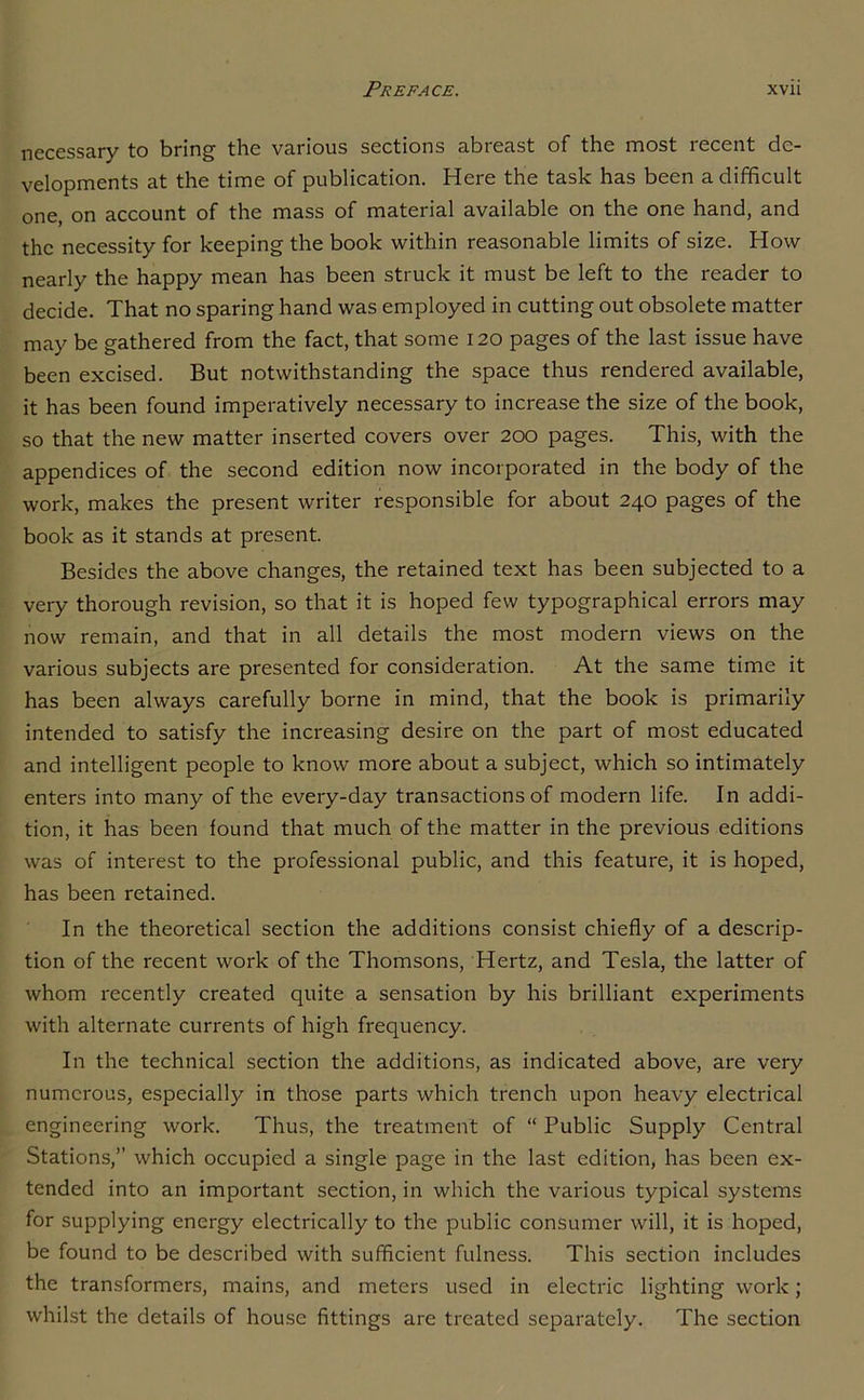 necessary to bring the various sections abreast of the most recent de- velopments at the time of publication. Here the task has been a difficult one, on account of the mass of material available on the one hand, and the necessity for keeping the book within reasonable limits of size. How nearly the happy mean has been struck it must be left to the reader to decide. That no sparing hand was employed in cutting out obsolete matter may be gathered from the fact, that some 120 pages of the last issue have been excised. But notwithstanding the space thus rendered available, it has been found imperatively necessary to increase the size of the book, so that the new matter inserted covers over 200 pages. This, with the appendices of the second edition now incorporated in the body of the work, makes the present writer responsible for about 240 pages of the book as it stands at present. Besides the above changes, the retained text has been subjected to a very thorough revision, so that it is hoped few typographical errors may now remain, and that in all details the most modern views on the various subjects are presented for consideration. At the same time it has been always carefully borne in mind, that the book is primarily intended to satisfy the increasing desire on the part of most educated and intelligent people to know more about a subject, which so intimately enters into many of the every-day transactions of modern life. In addi- tion, it has been found that much of the matter in the previous editions was of interest to the professional public, and this feature, it is hoped, has been retained. In the theoretical section the additions consist chiefly of a descrip- tion of the recent work of the Thomsons, Hertz, and Tesla, the latter of whom recently created quite a sensation by his brilliant experiments with alternate currents of high frequency. In the technical section the additions, as indicated above, are very numerous, especially in those parts which trench upon heavy electrical engineering work. Thus, the treatment of “ Public Supply Central Stations,” which occupied a single page in the last edition, has been ex- tended into an important section, in which the various typical systems for supplying energy electrically to the public consumer will, it is hoped, be found to be described with sufficient fulness. This section includes the transformers, mains, and meters used in electric lighting work; whilst the details of house fittings are treated separately. The section