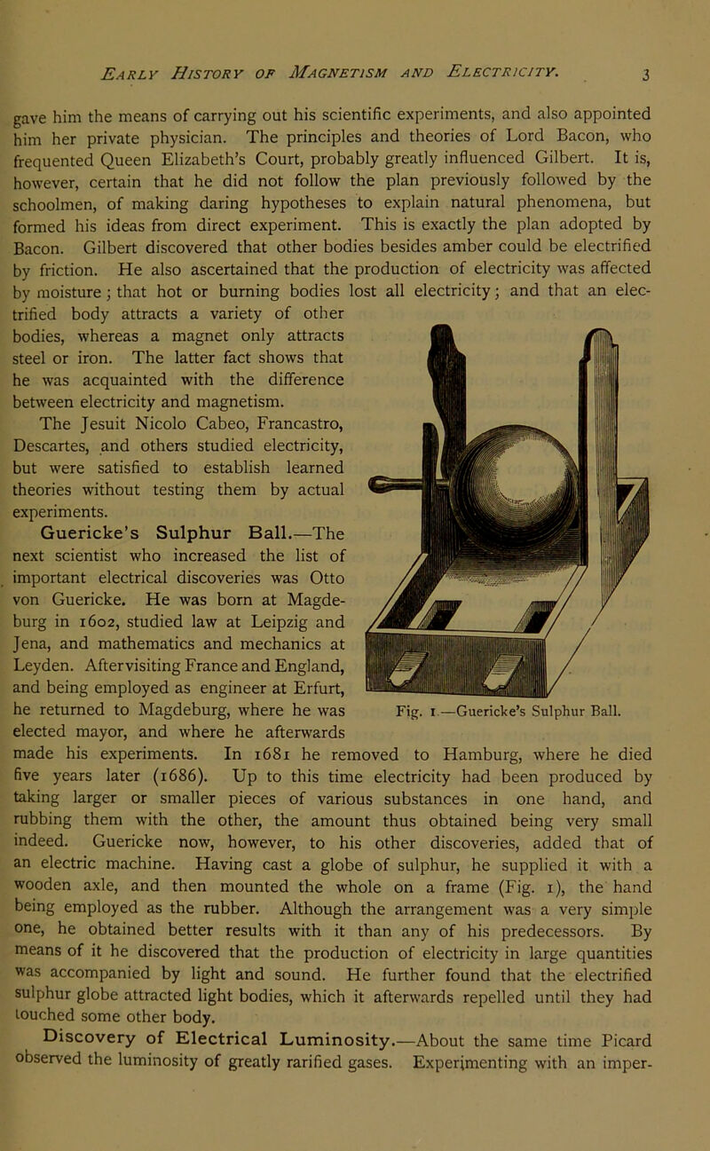 gave him the means of carrying out his scientific experiments, and also appointed him her private physician. The principles and theories of Lord Bacon, who frequented Queen Elizabeth’s Court, probably greatly influenced Gilbert. It is, however, certain that he did not follow the plan previously followed by the schoolmen, of making daring hypotheses to explain natural phenomena, but formed his ideas from direct experiment. This is exactly the plan adopted by Bacon. Gilbert discovered that other bodies besides amber could be electrified by friction. He also ascertained that the production of electricity was affected by moisture; that hot or burning bodies lost all electricity; and that an elec- trified body attracts a variety of other bodies, whereas a magnet only attracts steel or iron. The latter fact shows that he was acquainted with the difference between electricity and magnetism. The Jesuit Nicolo Cabeo, Francastro, Descartes, and others studied electricity, but were satisfied to establish learned theories without testing them by actual experiments. Guericke’s Sulphur Ball.—The next scientist who increased the list of important electrical discoveries was Otto von Guericke. He was born at Magde- burg in 1602, studied law at Leipzig and Jena, and mathematics and mechanics at Leyden. After visiting France and England, and being employed as engineer at Erfurt, he returned to Magdeburg, where he was elected mayor, and where he afterwards made his experiments. In 1681 he removed to five years later (1686). Up to this time electricity had been produced by taking larger or smaller pieces of various substances in one hand, and rubbing them with the other, the amount thus obtained being very small indeed. Guericke now, however, to his other discoveries, added that of an electric machine. Having cast a globe of sulphur, he supplied it with a wooden axle, and then mounted the whole on a frame (Fig. i), the hand being employed as the rubber. Although the arrangement was a very simple one, he obtained better results with it than any of his predecessors. By means of it he discovered that the production of electricity in large quantities was accompanied by light and sound. He further found that the electrified sulphur globe attracted light bodies, which it afterwards repelled until they had touched some other body. Discovery of Electrical Luminosity.—About the same time Picard observed the luminosity of greatly rarified gases. Experimenting with an imper- Fig. I.—Guericke’s Sulphur Ball. Hamburg, where he died