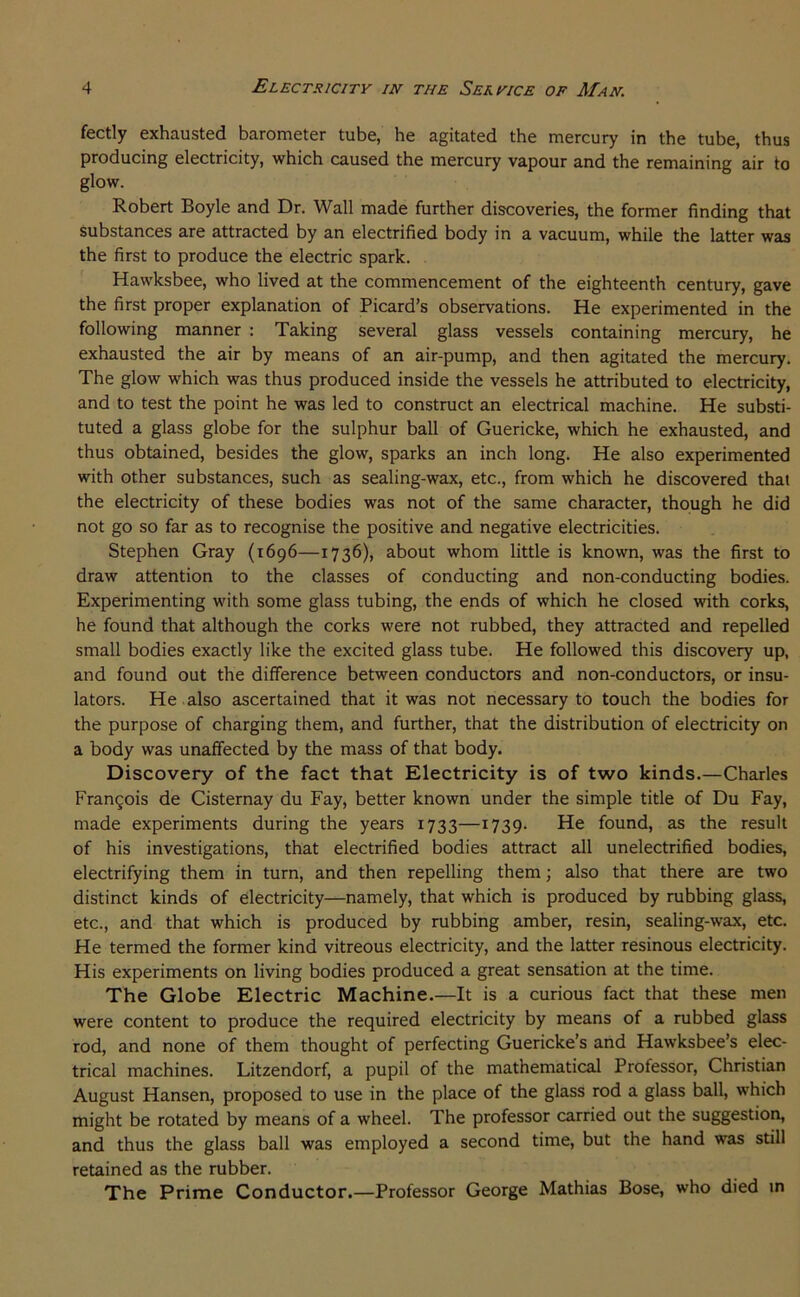 fectly exhausted barometer tube, he agitated the mercury in the tube, thus producing electricity, which caused the mercury vapour and the remaining air to glow. Robert Boyle and Dr. Wall made further discoveries, the former finding that substances are attracted by an electrified body in a vacuum, while the latter was the first to produce the electric spark. Hawksbee, who lived at the commencement of the eighteenth century, gave the first proper explanation of Picard’s observations. He experimented in the following manner : Taking several glass vessels containing mercury, he exhausted the air by means of an air-pump, and then agitated the mercury. The glow which was thus produced inside the vessels he attributed to electricity, and to test the point he was led to construct an electrical machine. He substi- tuted a glass globe for the sulphur ball of Guericke, which he exhausted, and thus obtained, besides the glow, sparks an inch long. He also experimented with other substances, such as sealing-wax, etc., from which he discovered that the electricity of these bodies was not of the same character, though he did not go so far as to recognise the positive and negative electricities. Stephen Gray (1696—1736), about whom little is known, was the first to draw attention to the classes of conducting and non-conducting bodies. Experimenting with some glass tubing, the ends of which he closed with corks, he found that although the corks were not rubbed, they attracted and repelled small bodies exactly like the excited glass tube. He followed this discovery up, and found out the difference between conductors and non-conductors, or insu- lators. He also ascertained that it was not necessary to touch the bodies for the purpose of charging them, and further, that the distribution of electricity on a body was unaffected by the mass of that body. Discovery of the fact that Electricity is of two kinds.—Charles FranQois de Cisternay du Fay, better known under the simple title of Du Fay, made experiments during the years 1733—1739. He found, as the result of his investigations, that electrified bodies attract all unelectrified bodies, electrifying them in turn, and then repelling them; also that there are two distinct kinds of electricity—namely, that which is produced by rubbing glass, etc., and that which is produced by rubbing amber, resin, sealing-wax, etc. He termed the former kind vitreous electricity, and the latter resinous electricity. His experiments on living bodies produced a great sensation at the time. The Globe Electric Machine.—It is a curious fact that these men were content to produce the required electricity by means of a rubbed glass rod, and none of them thought of perfecting Guericke’s and Hawksbee’s elec- trical machines. Litzendorf, a pupil of the mathematical Professor, Christian August Hansen, proposed to use in the place of the glass rod a glass ball, which might be rotated by means of a wheel. The professor carried out the suggestion, and thus the glass ball was employed a second time, but the hand was still retained as the rubber. The Prime Conductor.—Professor George Mathias Bose, who died in