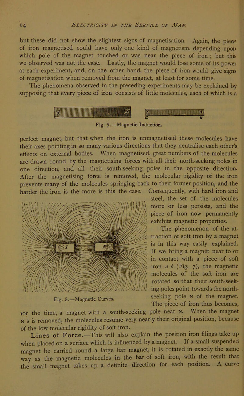 but these did not show the slightest signs of magnetisation. Again, the piecp of iron magnetised could have only one kind of magnetism, depending upon which pole of the magnet touched or was near the piece of iron; but this we observed was not the case. Lastly, the magnet would lose some of its powei at each experiment, and, on the other hand, the piece of iron would give signs of magnetisation when removed from the magnet, at least for some time. The phenomena observed in the preceding experiments may be explained by supposing that every piece of iron consists of little molecules, each of which is a Fig. 7.—Magnetic Induction. perfect magnet, but that when the iron is unmagnetised these molecules have their axes pointing in so many various directions that they neutralise each other’s effects on external bodies. When magnetised, great numbers of the molecules are drawn round by the magnetising forces with all their north-seeking poles in one direction, and all their south-seeking poles in the opposite direction. After the magnetising force is removed, the molecular rigidity of the iron prevents many of the molecules springing back to their former position, and the harder the iron is the more is this the case. Consequently, with hard iron and steel, the set of the molecules more or less persists, and the piece of iron now permanently exhibits magnetic properties. The phenomenon of the at- traction of soft iron by a magnet is in this way easily explained. If we bring a magnet near to or in contact with a piece of soft iron a b (Fig. 7), the magnetic molecules of the soft iron are rotated so that their south-seek- ing poles point towards the north- Fig. 8.-Magnetic Curves. seeking pole N of the magnet. The piece of iron thus becomes, tor the time, a magnet with a south-seeking pole near n. When the magnet N s is removed, the molecules resume very nearly their original position, because of the low molecular rigidity of soft iron. Lines of Force.—This will also explain the position iron filings take up when placed on a surface which is influenced by a magnet If a small suspended magnet be carried round a large bar magnet, it is rotated in exactly the same way as the magnetic molecules in the bar of soft iron, with the result that the small magnet takes up a definite direction for each position. A cune