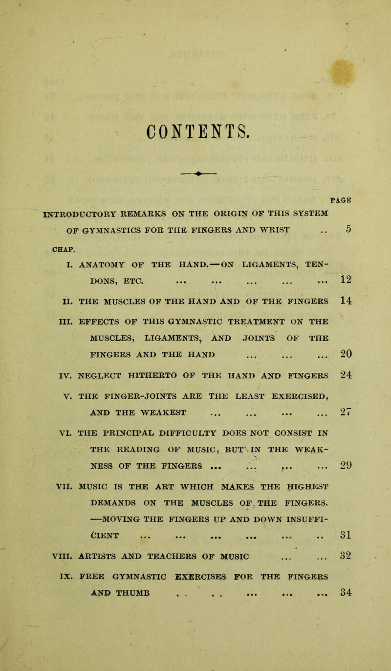 CONTENTS, INTRODUCTORY REMARKS ON THE ORIGIN OF THIS SYSTEM OF GYMNASTICS FOR THE FINGERS AND WRIST CHAP. I. ANATOMY OF THE HAND. — ON LIGAMENTS, TEN- DONS, ETC. II. THE MUSCLES OF THE HAND AND OF THE FINGERS III. EFFECTS OF THIS GYMNASTIC TREATMENT ON THE MUSCLES, LIGAMENTS, AND JOINTS OF THE FINGERS AND THE HAND IV. NEGLECT HITHERTO OF THE HAND AND FINGERS V. THE FINGER-JOINTS ARE THE LEAST EXERCISED, AND THE WEAKEST VI. THE PRINCIPAL DIFFICULTY DOES NOT CONSIST IN THE READING OF MUSIC, BUT IN THE WEAK- NESS OF THE FINGERS ... ... ... VII. MUSIC IS THE ART WHICH MAKES THE HIGHEST DEMANDS ON THE MUSCLES OF,. THE FINGERS. MOVING THE FINGERS UP AND DOWN INSUFFI- CIENT VIII. ARTISTS AND TEACHERS OF MUSIC IX. FREE GYMNASTIC EXERCISES FOR THE FINGERS PAGE 5 12 14 20 24 27 29 31 32 AND THUMB 34