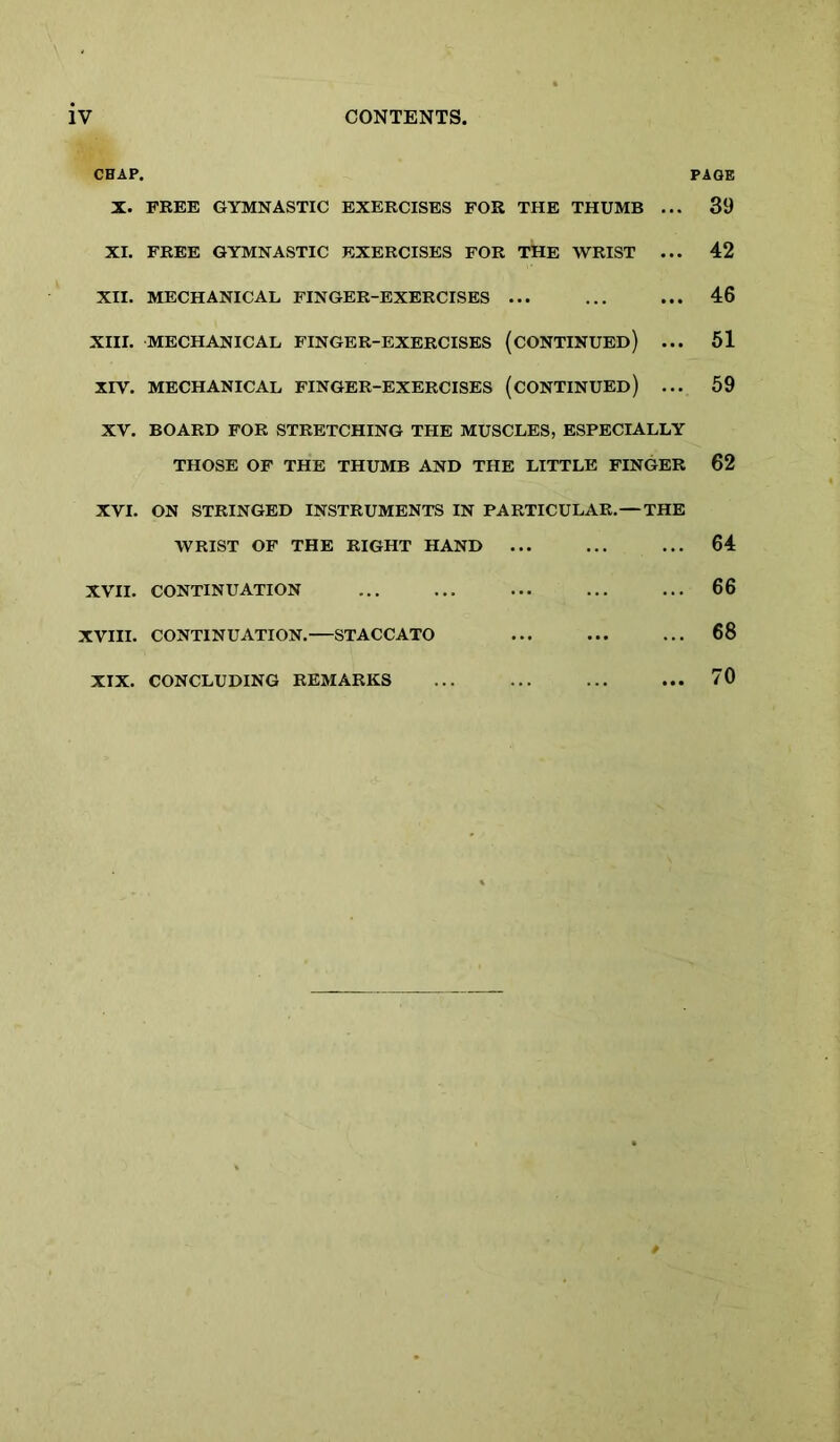 CHAP. X. FREE GYMNASTIC EXERCISES FOR THE THUMB ... XI. FREE GYMNASTIC EXERCISES FOR THE WRIST ... XII. MECHANICAL FINGER-EXERCISES ... XIII. MECHANICAL FINGER-EXERCISES (CONTINUED) ... XIV. MECHANICAL FINGER-EXERCISES (CONTINUED) ... XV. BOARD FOR STRETCHING THE MUSCLES, ESPECIALLY THOSE OF THE THUMB AND THE LITTLE FINGER XVI. ON STRINGED INSTRUMENTS IN PARTICULAR.—THE WRIST OF THE EIGHT HAND ... XVII. CONTINUATION XVIII. CONTINUATION.—STACCATO XIX. CONCLUDING REMARKS PAGE 39 42 46 61 59 62 64 66 68 70