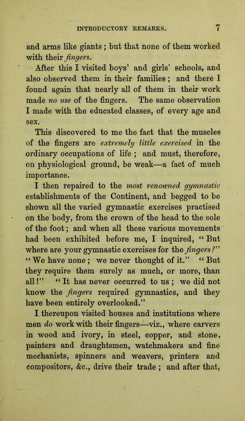 and arms like giants ; but that none of them worked with iheh fingers. After this I visited boys’ and girls’ schools, and also observed them in their families; and there I found again that nearly all of them in their work made no use of the fingers. The same observation I made with the educated classes, of every age and sex. This discovered to me the fact that the muscles of the fingers are extremely little exerxised in the ordinary occupations of life ; and must, therefore, on physiological ground, be weak—a fact of much importance. I then repaired to the most renowned gymnastic establishments of the Continent, and begged to be shown all the varied gymnastic exercises practised on the body, from the crown of the head to the sole of the foot; and when all these various movements had been exhibited before me, I inquired, “ But where are your gymnastic exercises for the fingers P' “We have none ; we never thought of it.” “ But they require them surely as much, or more, than all!” “ It has never occurred to us ; we did not know the fingers required gymnastics, and they have been entirely overlooked.” I thereupon visited houses and institutions where men do work with their fingers—viz., where carvers in wood and ivory, in steel, copper, and stone, painters and draughtsmen, watchmakers and fine mechanists, spinners and weavers, printers and compositors, &c., drive their trade ; and after that,