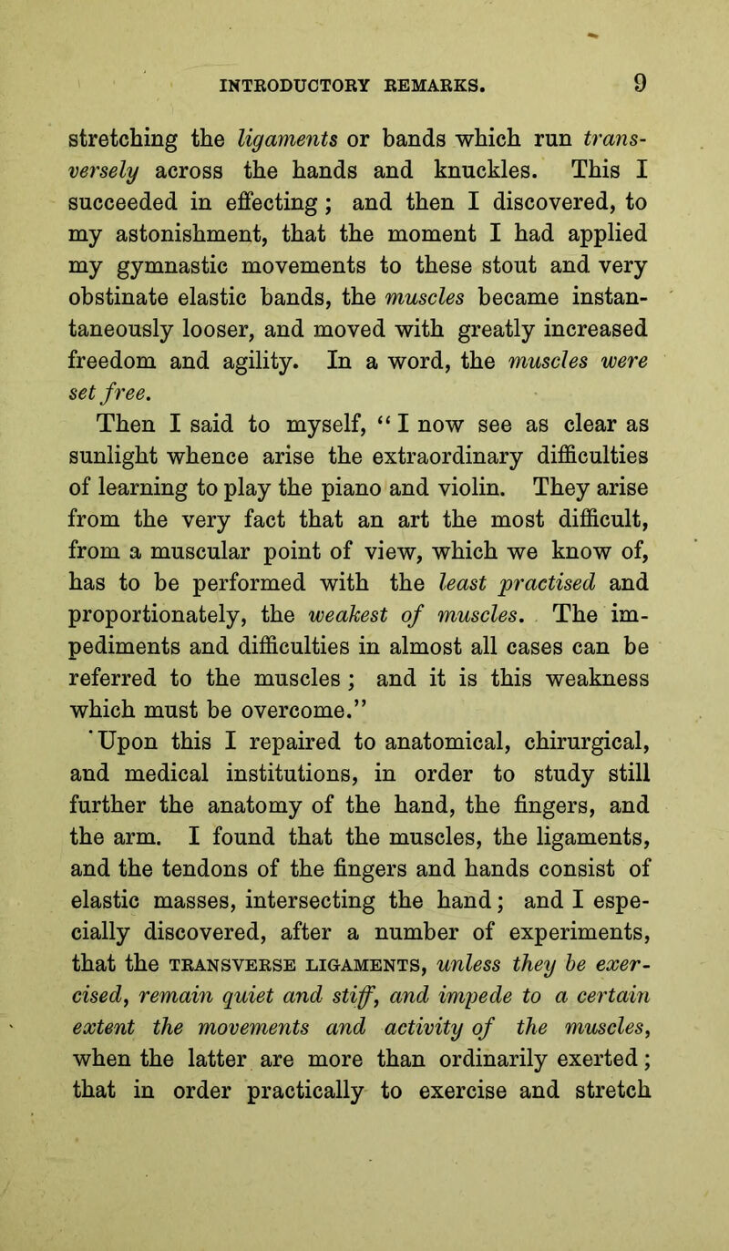 stretching the ligaments or bands which run trans- versely across the hands and knuckles. This I succeeded in effecting; and then I discovered, to my astonishment, that the moment I had applied my gymnastic movements to these stout and very obstinate elastic bands, the muscles became instan- taneously looser, and moved with greatly increased freedom and agility. In a word, the muscles were set free. Then I said to myself, “ I now see as clear as sunlight whence arise the extraordinary difficulties of learning to play the piano and violin. They arise from the very fact that an art the most difficult, from a muscular point of view, which we know of, has to be performed with the least practised and proportionately, the weakest of muscles. The im- pediments and difficulties in almost all cases can be referred to the muscles; and it is this weakness which must be overcome.” 'Upon this I repaired to anatomical, chirurgical, and medical institutions, in order to study still further the anatomy of the hand, the fingers, and the arm. I found that the muscles, the ligaments, and the tendons of the fingers and hands consist of elastic masses, intersecting the hand; and I espe- cially discovered, after a number of experiments, that the transverse ligaments, unless they he exer- cised^ remain quiet and stiff, and imi^ede to a certain extent the movements and activity of the muscles, when the latter are more than ordinarily exerted; that in order practically to exercise and stretch
