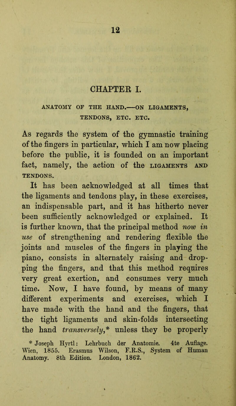 CHAPTER I. ANATOMY OF THE HAND. ON LIGAMENTS, TENDONS, ETC. ETC. As regards the system of the gymnastic training of the fingers in particular, which I am now placing before the public, it is founded on an important fact, namely, the action of the ligaments and TENDONS. It has been acknowledged at all times that the ligaments and tendons play, in these exercises, an indispensable part, and it has hitherto never been sufficiently acknowledged or explained. It is further known, that the principal method now in use of strengthening and rendering flexible the joints and muscles of the fingers in playing the piano, consists in alternately raising and drop- ping the fingers, and that this method requires very great exertion, and consumes very much time. Now, I have found, by means of many dififerent experiments and exercises, which I have made with the hand and the fingers, that the tight ligaments and skin-folds intersecting the hand transversely,'^ unless they be properly * Joseph Hyrtl: Lehrbuch der Anatomie. 4te Auflage. Wien, 1855. Erasmus Wilson, F.R.S., System of Human Anatomy. 8th Edition. London, 1862.