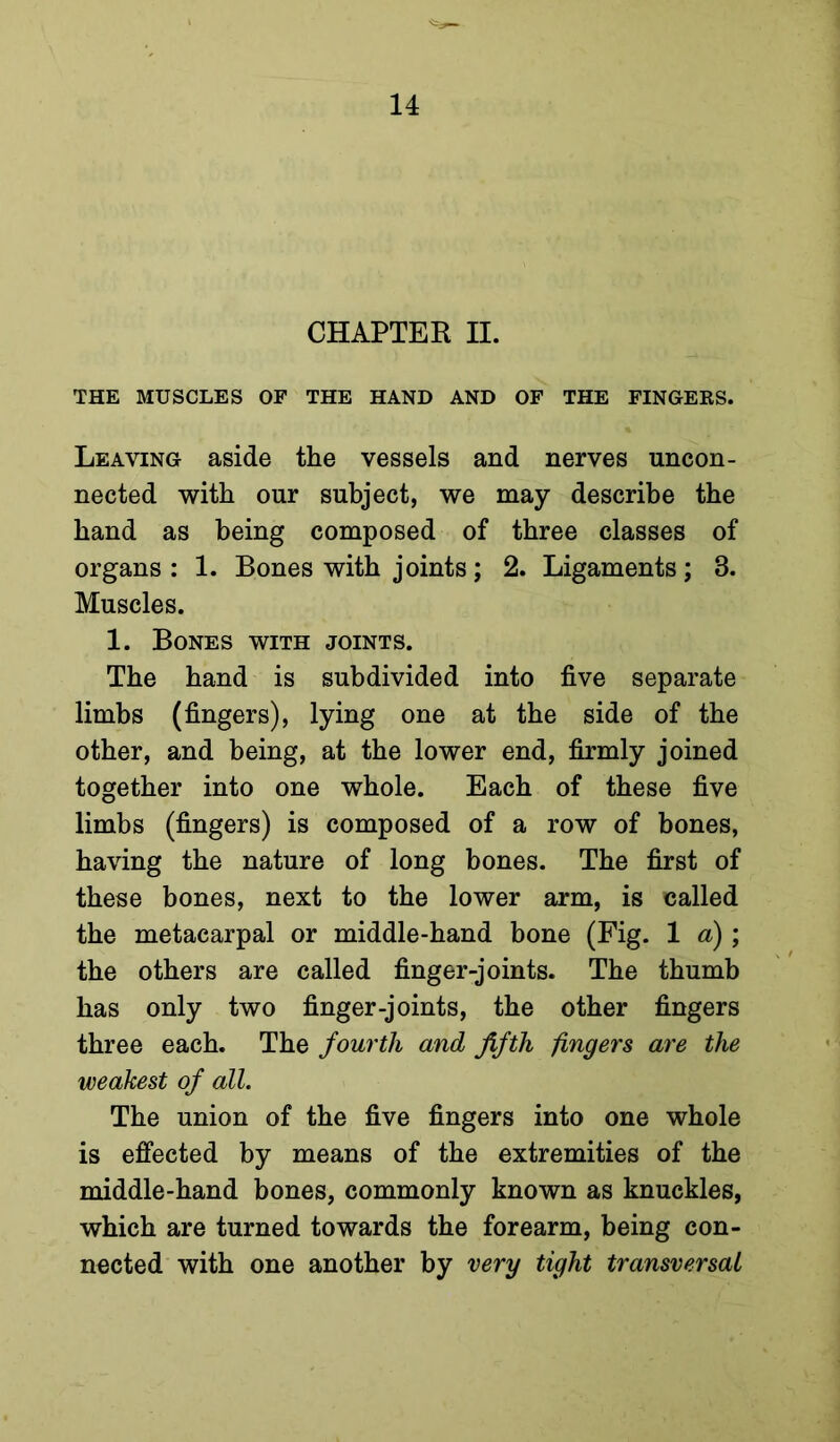 CHAPTER II. THE MUSCLES OF THE HAND AND OF THE FINGEKS. Leaving aside the vessels and nerves uncon- nected with our subject, we may describe the hand as being composed of three classes of organs: 1. Bones with joints; 2. Ligaments; 3. Muscles. 1. Bones with joints. The hand is subdivided into five separate limbs (fingers), lying one at the side of the other, and being, at the lower end, firmly joined together into one whole. Each of these five limbs (fingers) is composed of a row of bones, having the nature of long bones. The first of these bones, next to the lower arm, is called the metacarpal or middle-hand bone (Fig. 1 a); the others are called finger-joints. The thumb has only two finger-joints, the other fingers three each. The fourth and fifth fingers are the weakest of all. The union of the five fingers into one whole is effected by means of the extremities of the middle-hand bones, commonly known as knuckles, which are turned towards the forearm, being con- nected with one another by very tight transversal