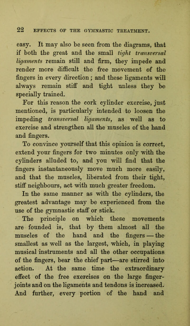 easy. It may also be seen from the diagrams, that if both the great and the small tight transversal ligaments remain still and firm, they impede and render more difficult the free movement of the fingers in every direction; and these ligaments will always remain stiff and tight unless they be specially trained. For this reason the cork cylinder exercise, just mentioned, is particularly intended to loosen the impeding transversal ligaments, as well as to exercise and strengthen all the muscles of the hand and fingers. To convince yourself that this opinion is correct, extend your fingers for two minutes only with the cylinders alluded to, and you will find that the fingers instantaneously move much more easily, and that the muscles, liberated from their tight, stiff neighbours, act with much greater freedom. In the same manner as with the cylinders, the greatest advantage may be experienced from the use of the gymnastic staff or stick. The principle on which these movements are founded is, that by them almost all the muscles of the hand and the fingers — the smallest as well as the largest, which, in playing musical instruments and all the other occupations of the fingers, bear the chief part—are stirred into action. At the same time the extraordinary effect of the free exercises on the large finger- joints and on the ligaments and tendons is increased. And further, every portion of the hand and